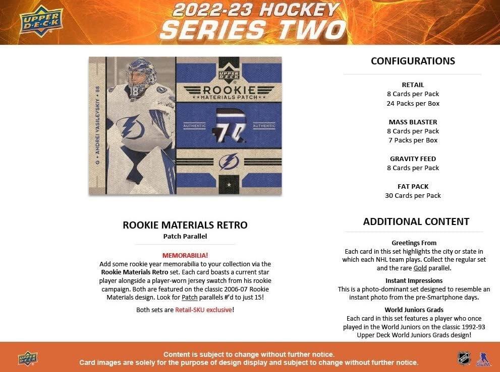 UPPER D.E.C.K 2022-23 HOCKEY SERIES TWO CONFIGURATIONS

88 VASILEVSKIY ANDREI UPPER DIECK ROOKIE MATERIALS PATCH AUTHENTIC AUTHENTIC 70

RETAIL
8 Cards per Pack
24 Packs per Box

MASS BLASTER
8 Cards per Pack
7 Packs per Box

GRAVITY FEED
8 Cards per Pack

FAT PACK
30 Cards per Pack

ROOKIE MATERIALS RETRO Patch Parallel

MEMORABILIA!
Add some rookie year memorabilia to your collection via the Rookie Materials Retro set. Each card boasts current star player alongside player-worn jersey swatch from his rookie campaign. Both are featured on the classic 2006-07 Rookie Materials design. Look for Patch parallels # to just 15! Both sets are Retail-SKU exclusive!

ADDITIONAL CONTENT

Greetings From
Each card in this set highlights the city or state in which each NHL team plays. Collect the regular set and the rare Gold parallel.

Instant Impressions
This is photo-dominant set designed to resemble an instant photo from the pre-Smartphone days.

World Juniors Grads
Each card