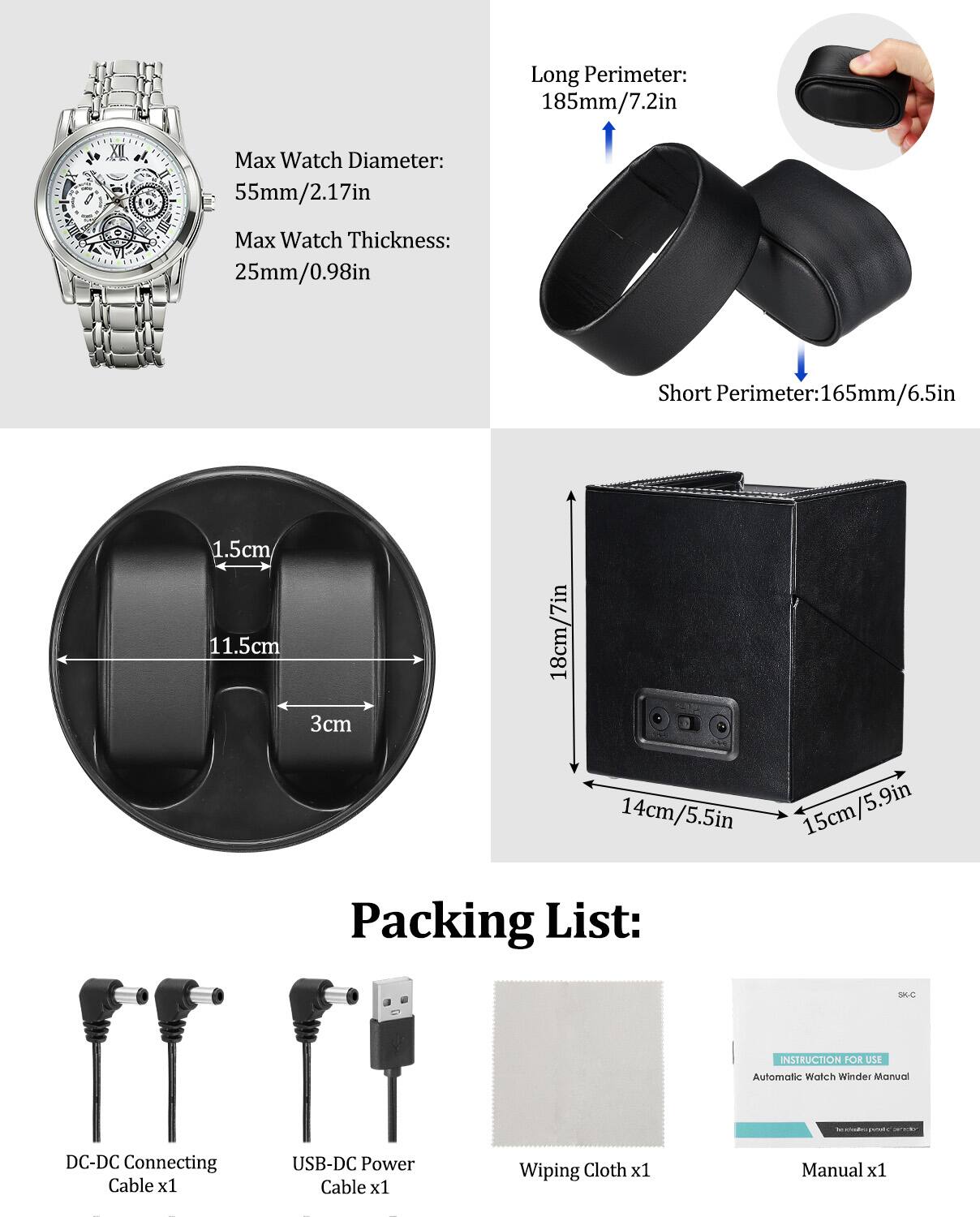 Long Perimeter: 185mm/7.2in  
Short Perimeter: 165mm/6.5in  

Max Watch Diameter: 55mm/2.17in  
Max Watch Thickness: 25mm/0.98in  

Packing List:  
- DC-DC Connecting Cable x1  
- USB-DC Power Cable x1  
- Wiping Cloth x1  
- Instruction for Use Automatic Watch Winder Manual x1  

Dimensions:  
- 1.5cm  
- 11.5cm  
- 3cm  
- 18cm/7in  
- 14cm/5.5in  
- 15cm/5.9in