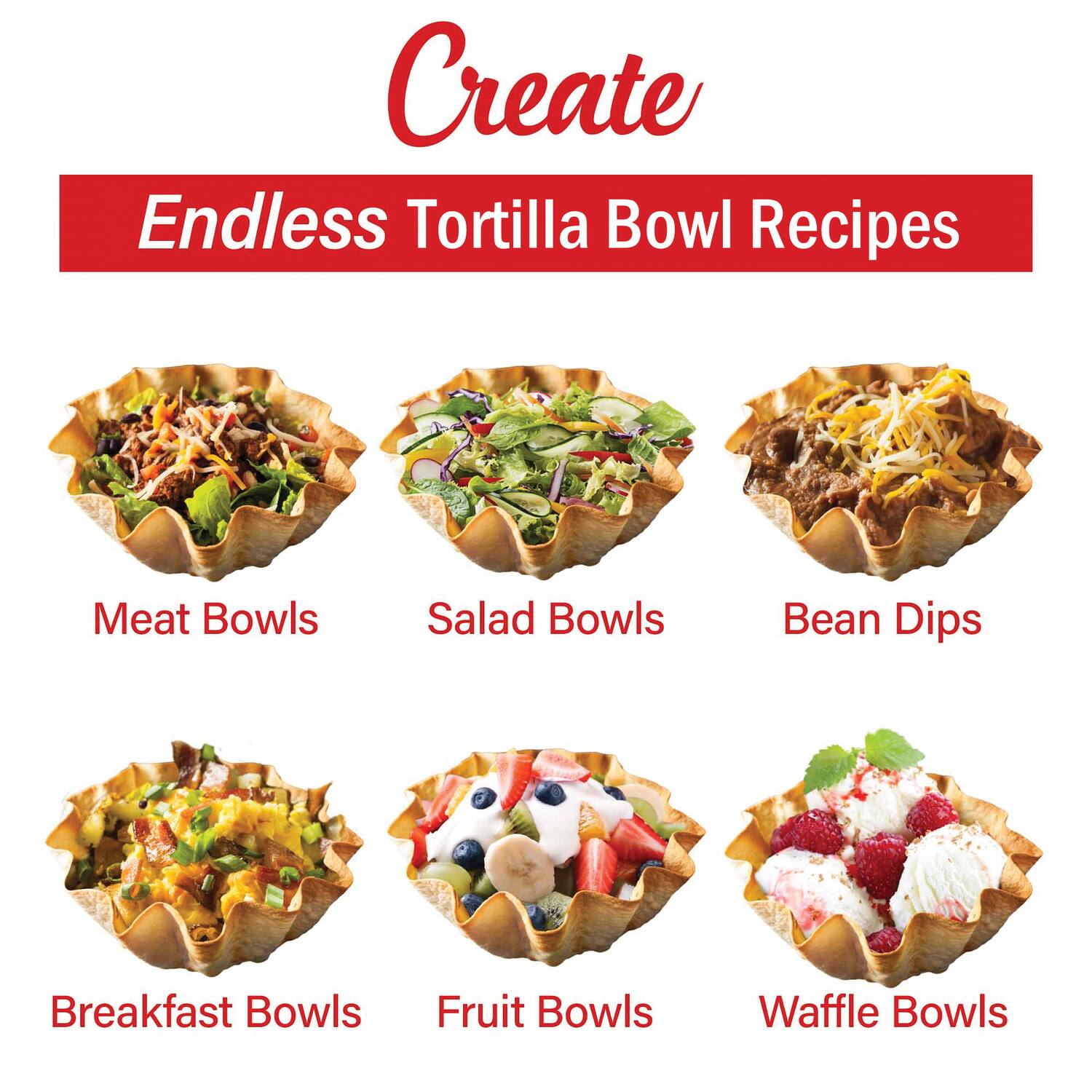Create  
Endless Tortilla Bowl Recipes  

- Meat Bowls  
- Salad Bowls  
- Bean Dips  
- Breakfast Bowls  
- Fruit Bowls  
- Waffle Bowls