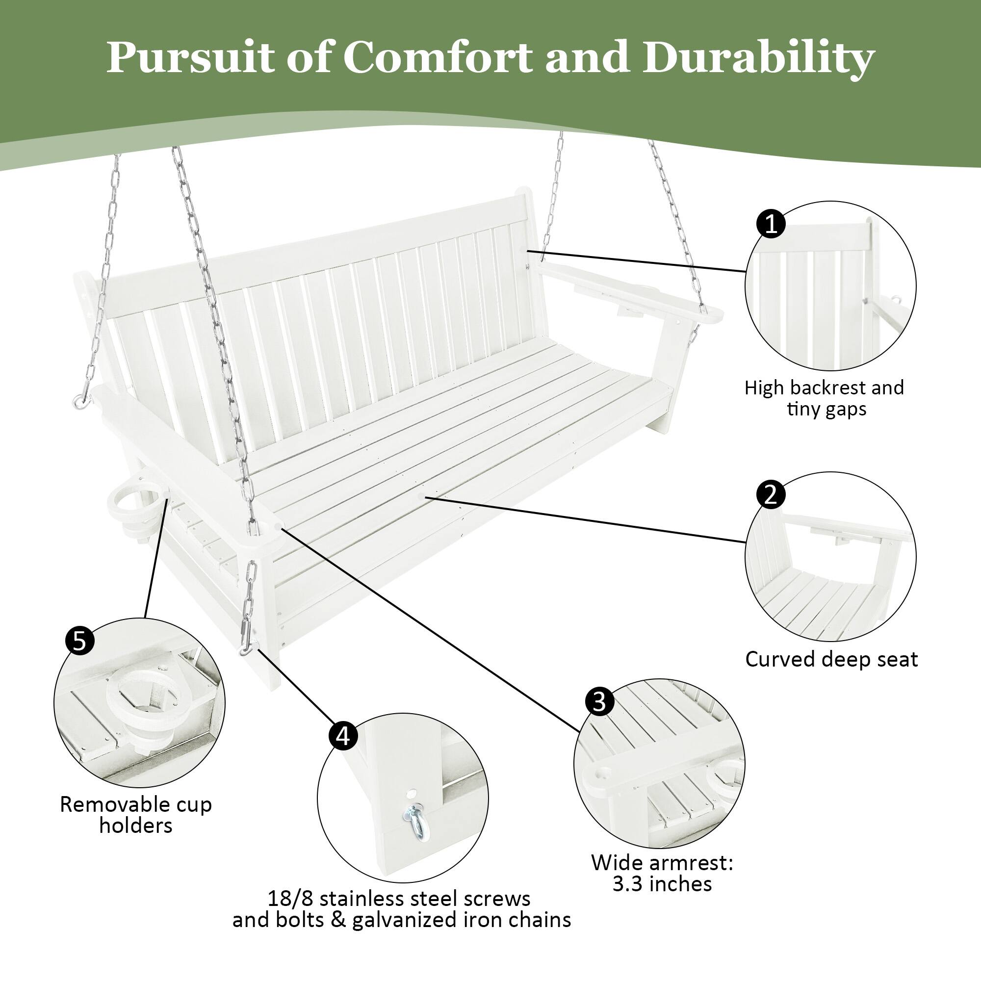 Pursuit of Comfort and Durability

1. High backrest and tiny gaps
2. Curved deep seat
3. Wide armrest: 3.3 inches
4. 18/8 stainless steel screws and bolts & galvanized iron chains
5. Removable cup holders
