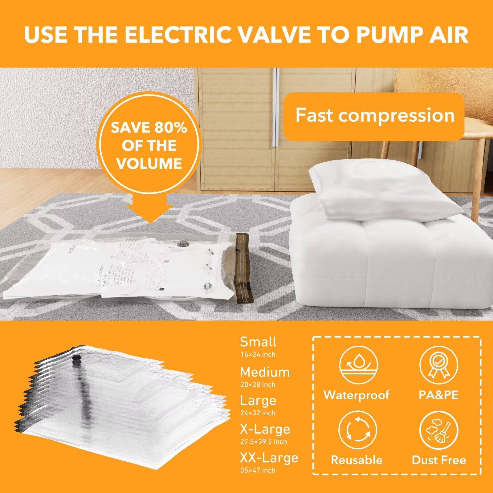 USE THE ELECTRIC VALVE TO PUMP AIR

SAVE 80% OF THE VOLUME

Fast compression

Small 16x24 inch  
Medium 20x28 inch  
Large 24x32 inch  
X-Large 27.5x39.5 inch  
XX-Large 35x47 inch

Waterproof  
PA&PE  
Reusable  
Dust Free