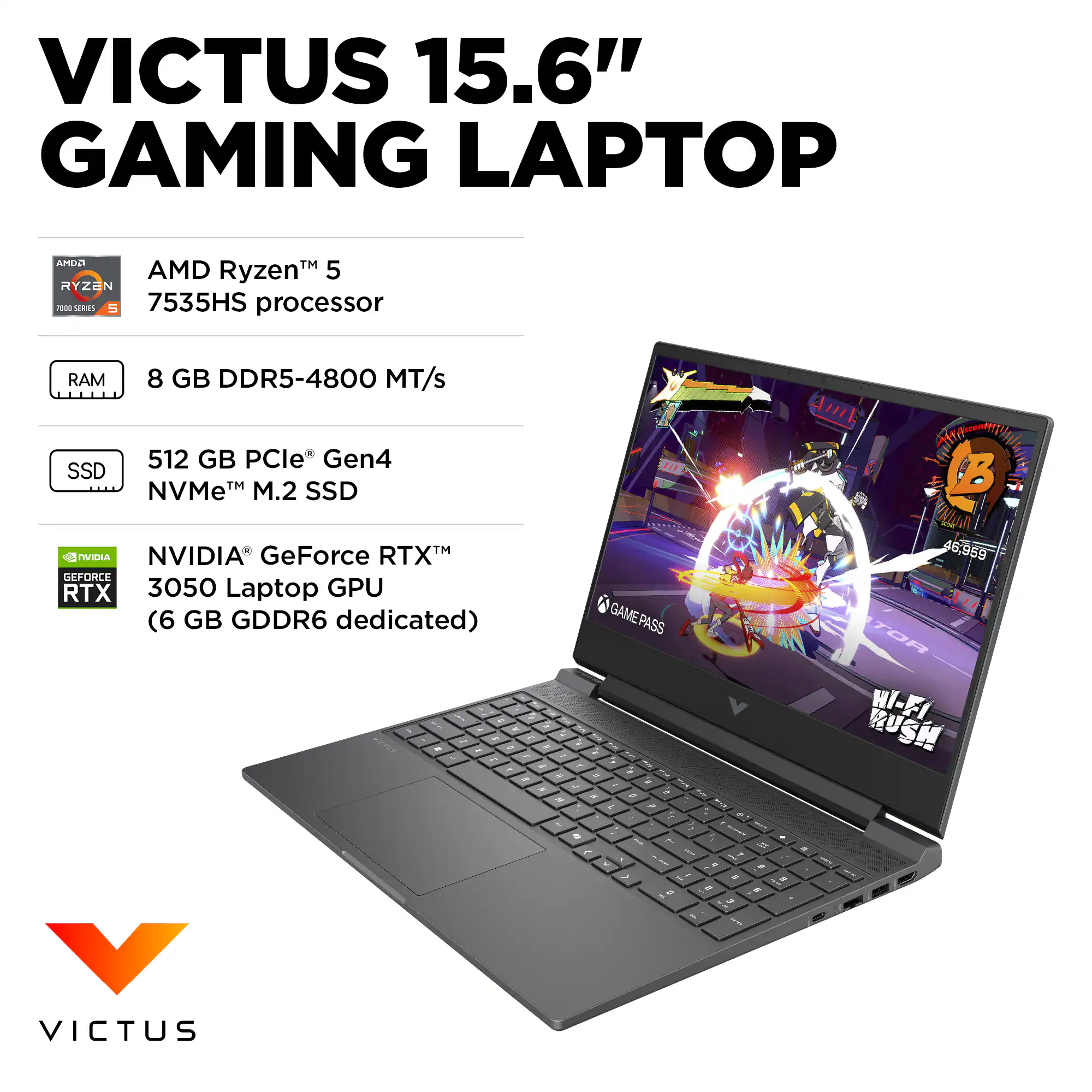 VICTUS 15.6" GAMING LAPTOP

- AMD Ryzen™ 5 7535HS processor
- 8 GB DDR5-4800 MT/s RAM
- 512 GB PCIe® Gen4 NVMe™ M.2 SSD
- NVIDIA® GeForce RTX™ 3050 Laptop GPU (6 GB GDDR6 dedicated)
- GAMEPASS
- WI-FI RUSH

VICTUS