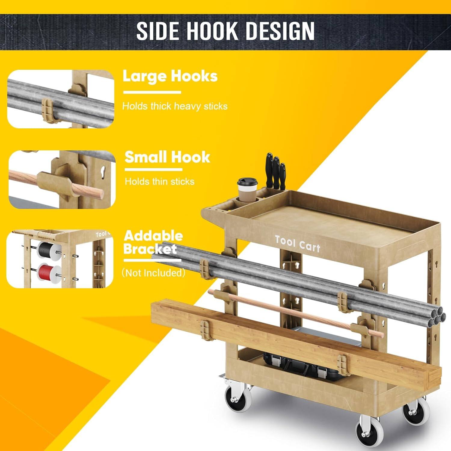 SIDE HOOK DESIGN
Large Hooks Holds thick heavy sticks
Small Hook Holds thin sticks
Addable Bracket (Not Included)
Tool Cart