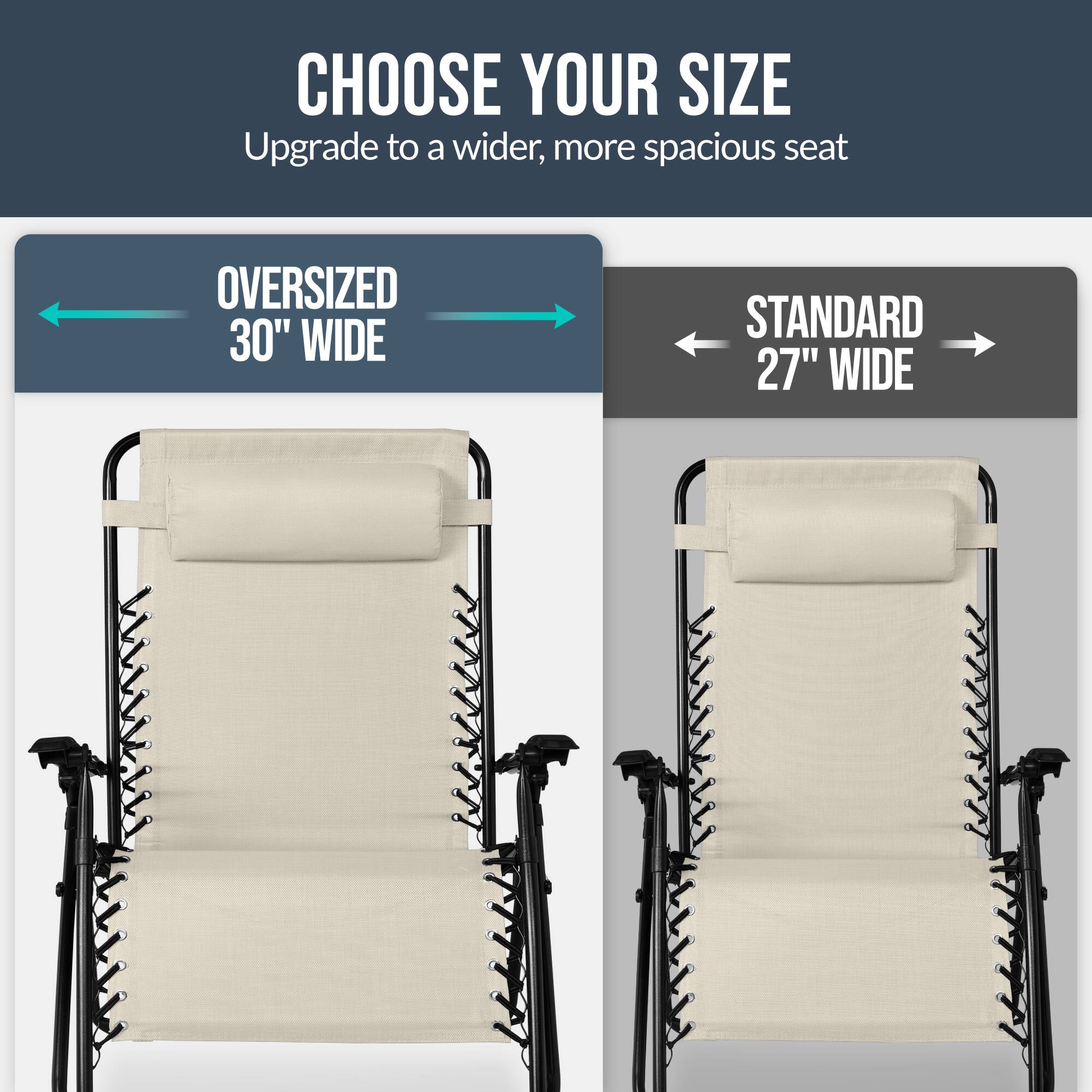 CHOOSE YOUR SIZE  
Upgrade to a wider, more spacious seat  

OVERSIZED 30" WIDE  
STANDARD 27" WIDE