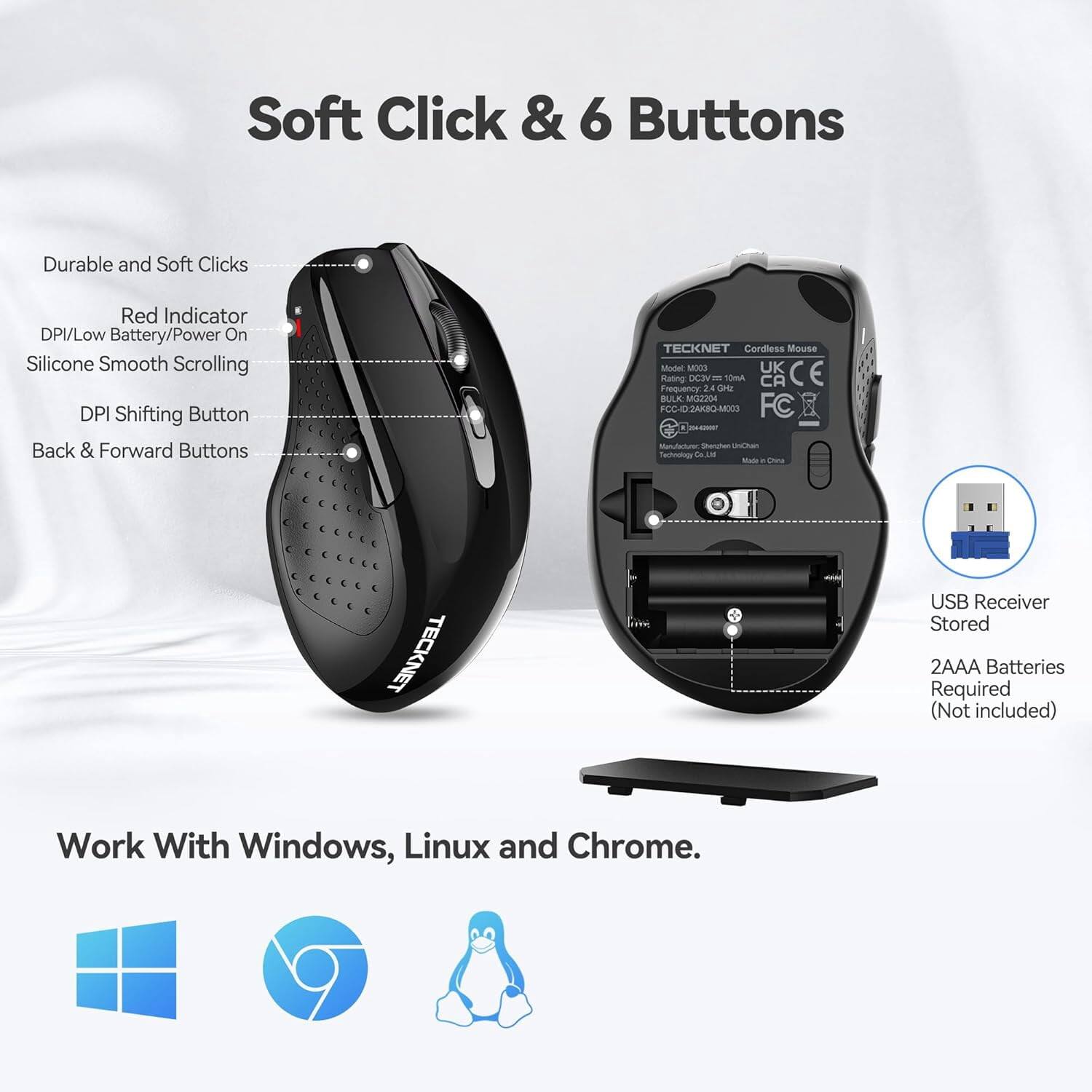 Soft Click & 6 Buttons

Durable and Soft Clicks
Red Indicator DPI/Low Battery/Power On
Silicone Smooth Scrolling
DPI Shifting Button
Back & Forward Buttons

TECKNET Cordless Mouse Model MOC03
UK CE Rating: DC3 10mA CA Frequency 24 GHz
BULK: MG2204
FCC-ID: 2AK8Q-M003
FC Manufacturer: Shonghen UniChain Technology Co. Ltd
Made in China

TECKNET
USB Receiver Stored
2AAA Batteries Required (Not included)

Work With Windows, Linux and Chrome.