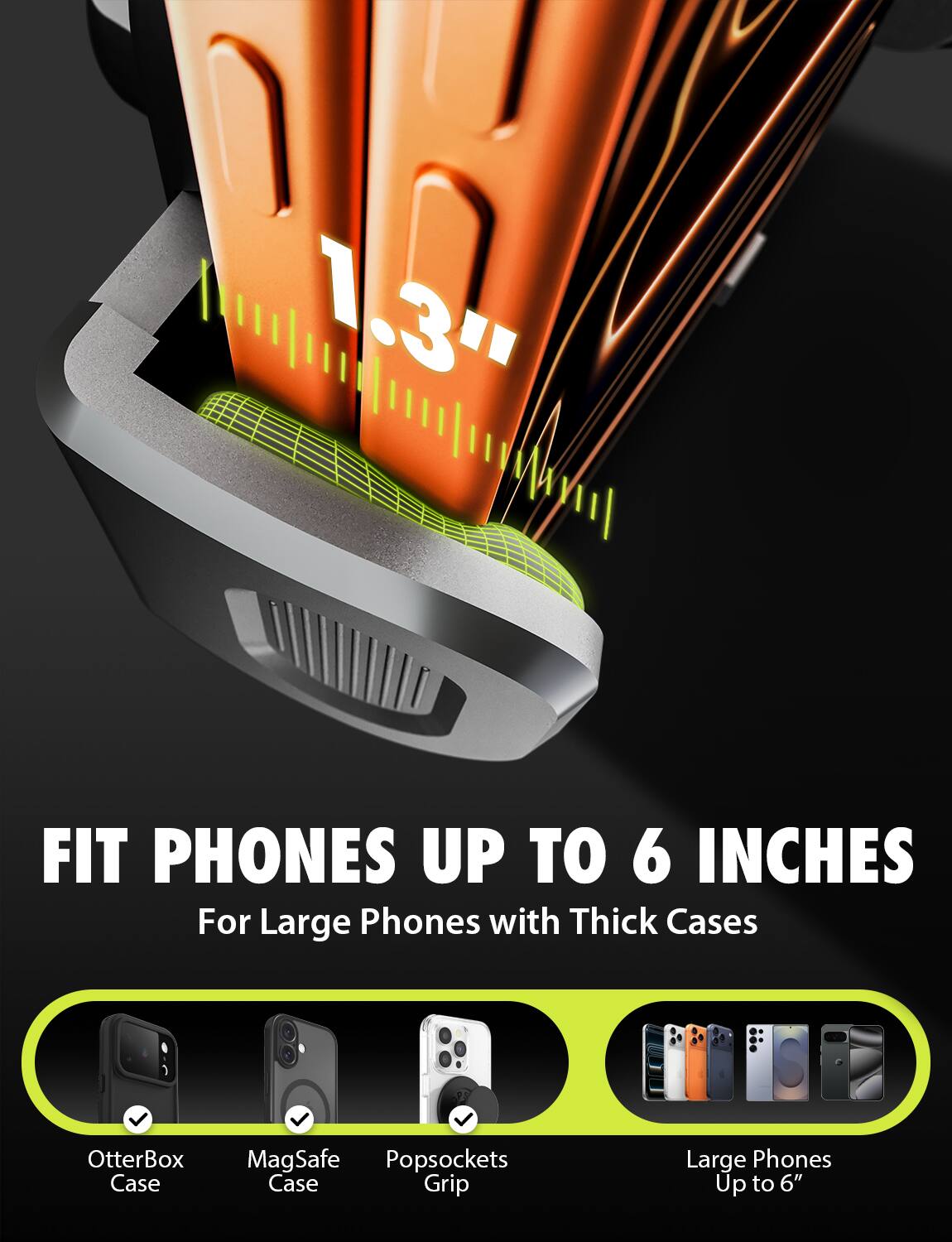 1.3" FIT PHONES UP TO 6 INCHES  
For Large Phones with Thick Cases  

OtterBox Case  
MagSafe Case  
Popsockets Grip  

Large Phones Up to 6"