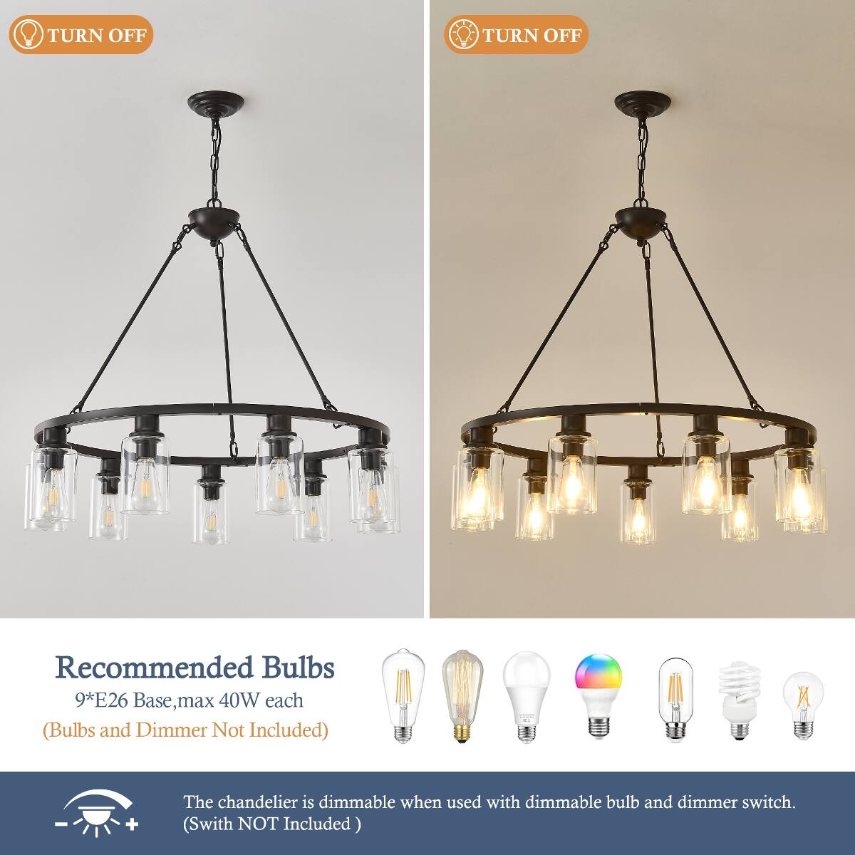 TURN OFF  
TURN OFF  

Recommended Bulbs 9*E26 Base, max 40W each (Bulbs and Dimmer Not Included)  

The chandelier is dimmable when used with dimmable bulb and dimmer switch. (Switch NOT Included)