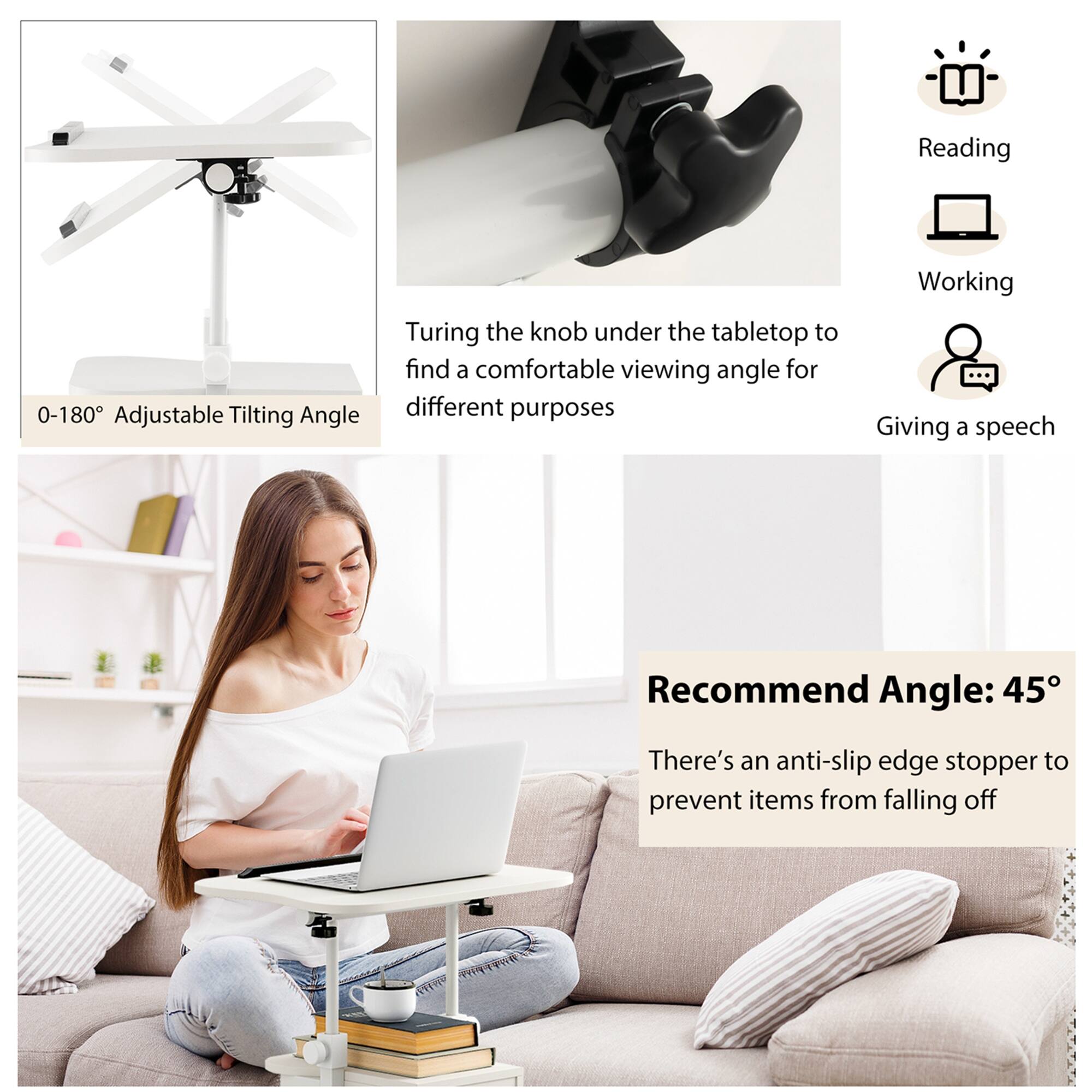- 0-180° Adjustable Tilting Angle
- Turing the knob under the tabletop to find a comfortable viewing angle for different purposes
- Recommend Angle: 45°
- There's an anti-slip edge stopper to prevent items from falling off

- Reading
- Working
- Giving a speech