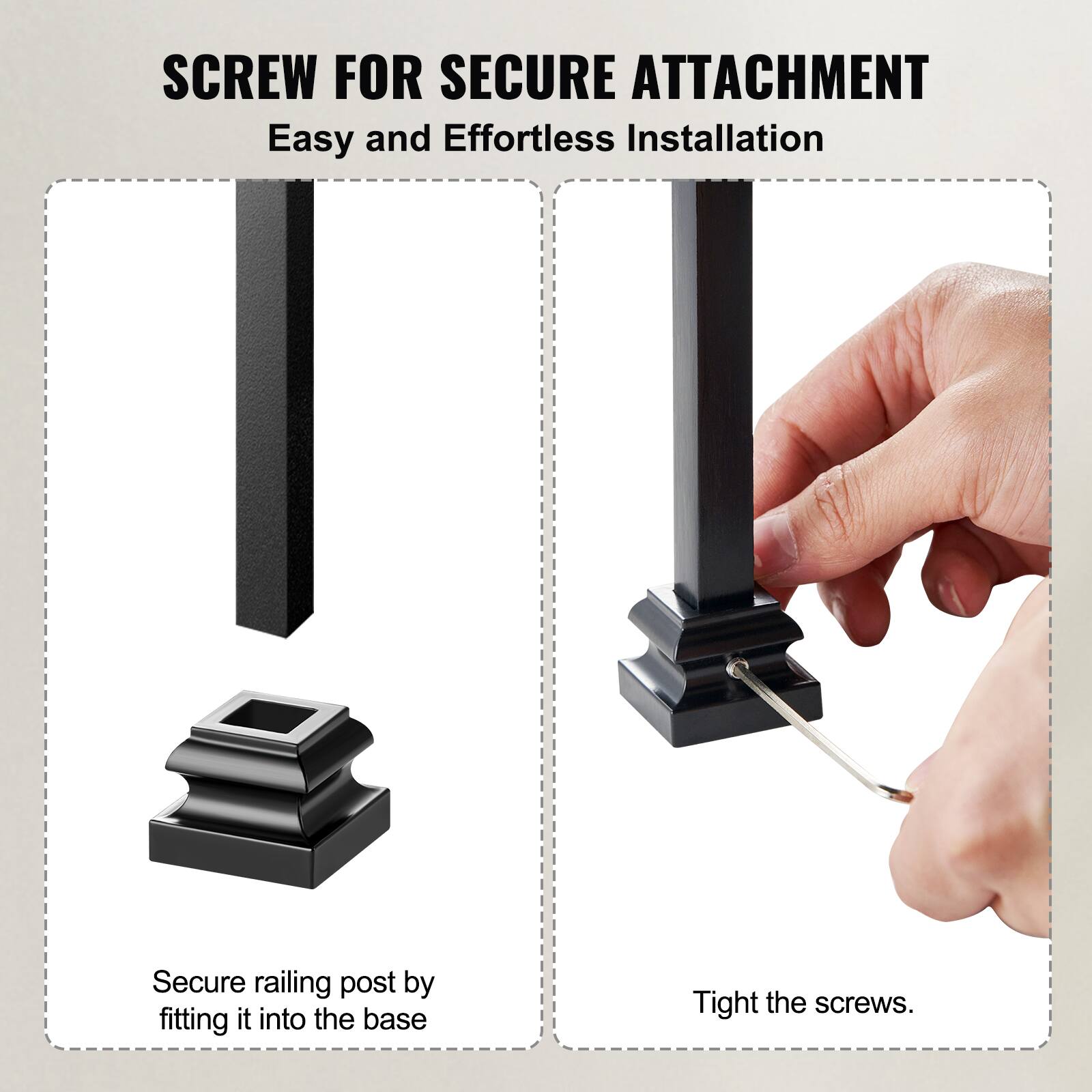 SCREW FOR SECURE ATTACHMENT  
Easy and Effortless Installation  

Secure railing post by fitting it into the base.  
Tight the screws.