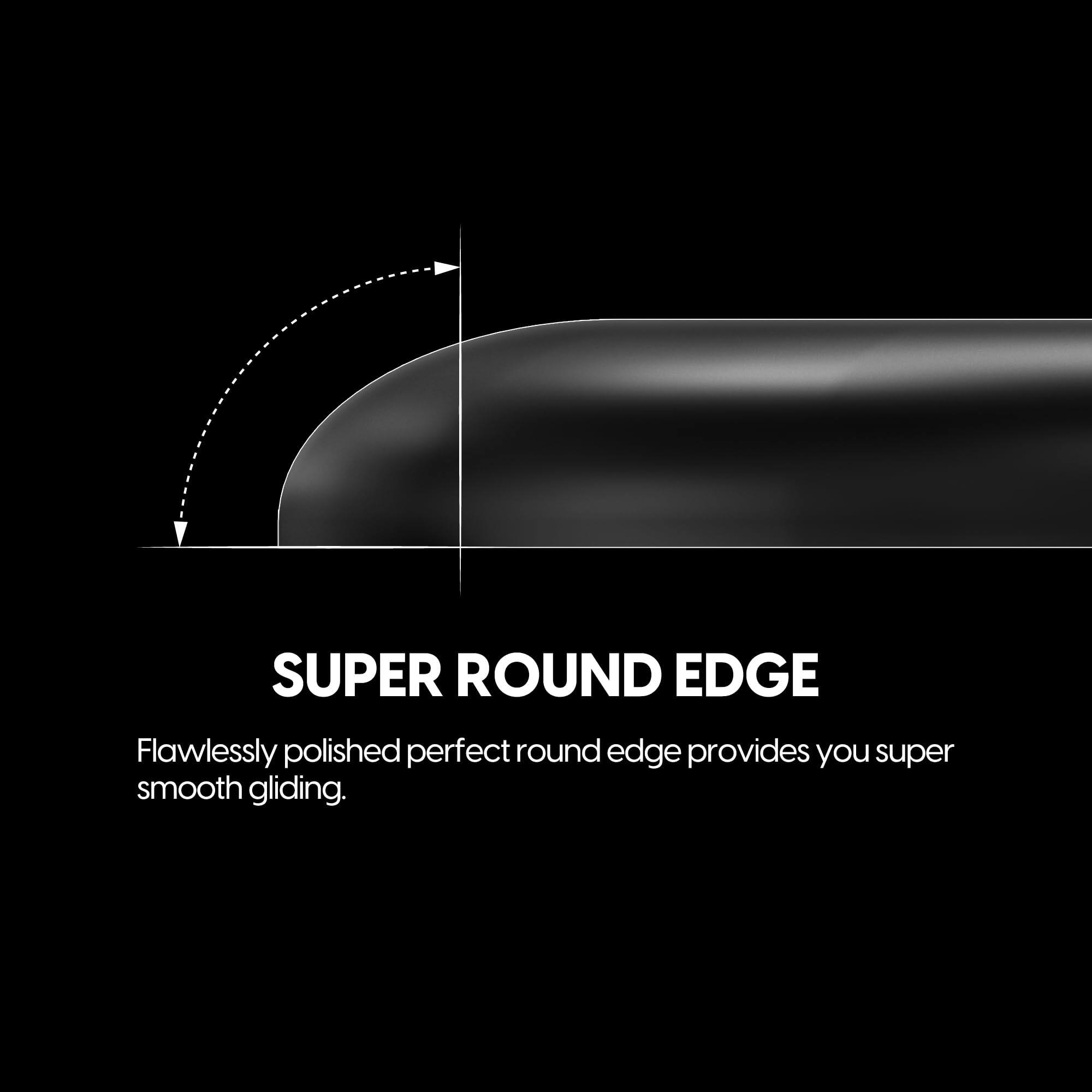 SUPER ROUND EDGE

Flawlessly polished perfect round edge provides you super smooth gliding.