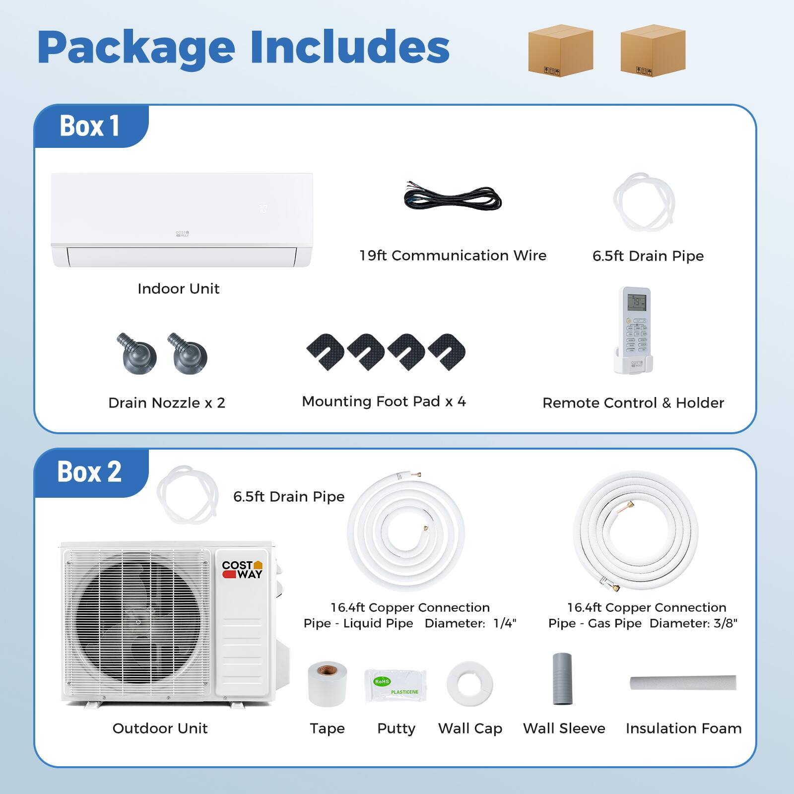 Package Includes

Box 1
- Indoor Unit
- 19ft Communication Wire
- 6.5ft Drain Pipe
- Drain Nozzle x 2
- Mounting Foot Pad x 4
- Remote Control & Holder

Box 2
- 6.5ft Drain Pipe
- 16.4ft Copper Connection Pipe - Liquid Pipe Diameter: 1/4"
- 16.4ft Copper Connection Pipe - Gas Pipe Diameter: 3/8"
- Outdoor Unit
- Tape
- Putty
- Wall Cap
- Wall Sleeve
- Insulation Foam