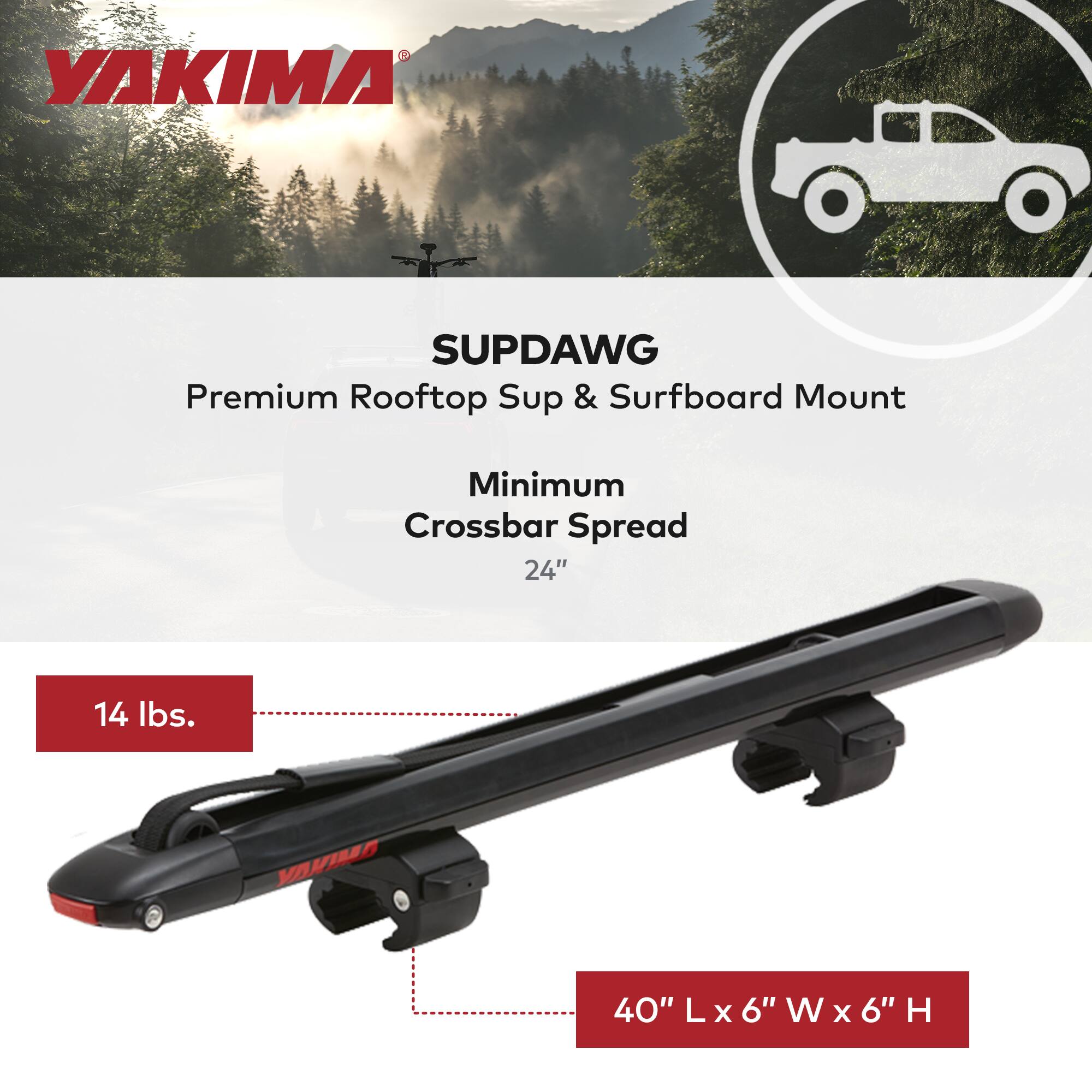 YAKIMA SUPDAWG Premium Rooftop SUP & Surfboard Mount  
Minimum Crossbar Spread 24"  
14 lbs.  
40" L x 6" W x 6" H