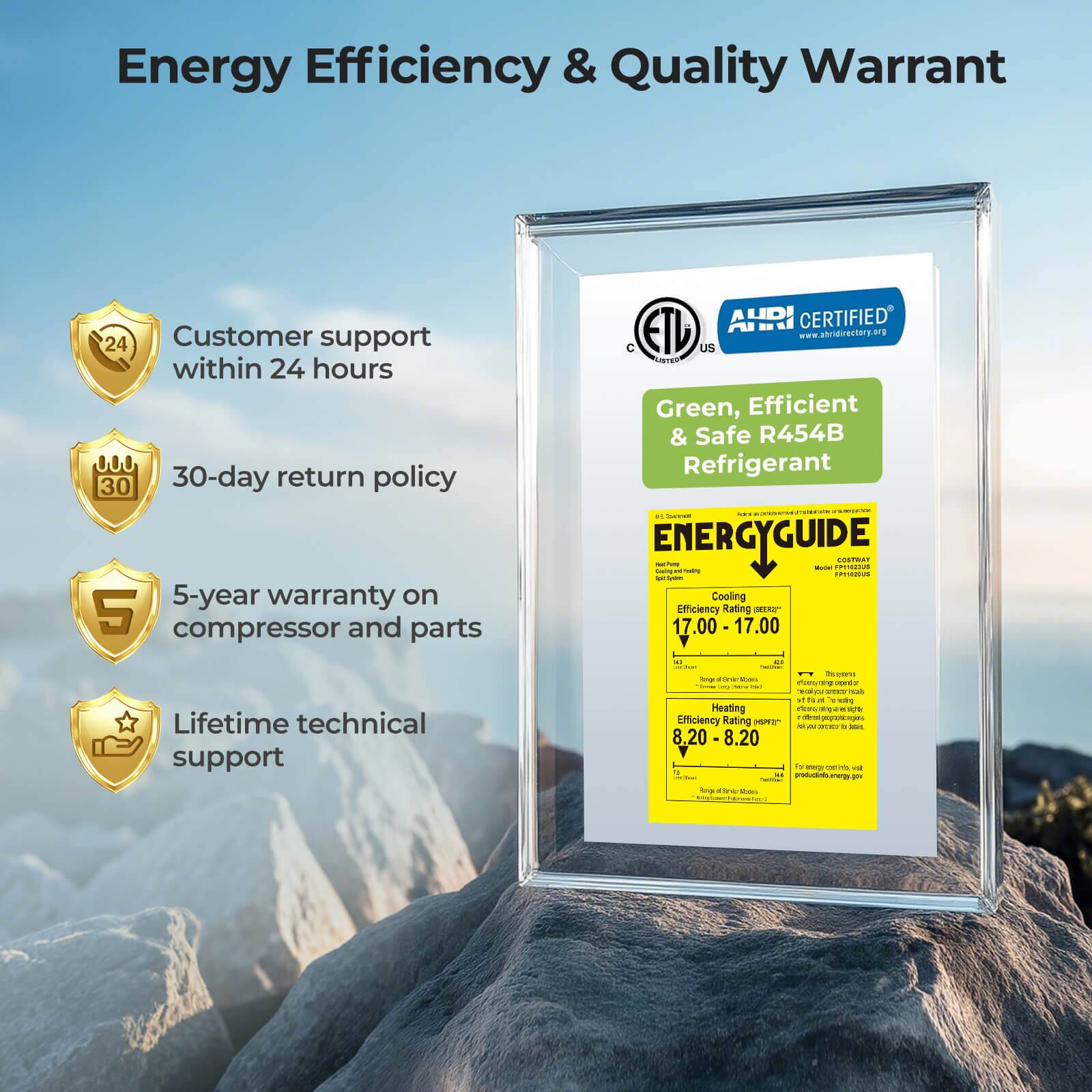 Energy Efficiency & Quality Warrant

- Customer support within 24 hours
- 30-day return policy
- 5-year warranty on compressor and parts
- Lifetime technical support

AHRI CERTIFIED
www.abridirectory.org

Green, Efficient & Safe R454B Refrigerant

ENERGYGUIDE

Cooling Efficiency Rating
17.00 - 17.00

Heating Efficiency Rating
8.20 - 8.20

CETL
ETL
US

C
ETL
LISTED

CETL
ETL
US

CETL
ETL
US

CETL
ETL
US

CETL
ETL
US

CETL
ETL
US

CETL
ETL
US

CETL
ETL
US

CETL
ETL
US

CETL
ETL
US

CETL
ETL
US

CETL
ETL
US

CETL
ETL
US

CETL
ETL
US

CETL
ETL
US

CETL
ETL
US

CET
