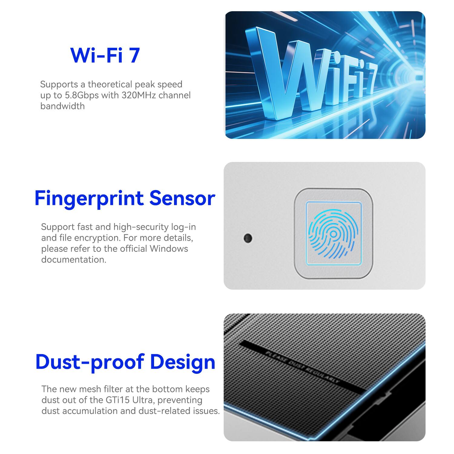 Wi-Fi 7 Supports a theoretical peak speed up to 5.8Gbps with 320MHz channel bandwidth

Fingerprint Sensor Support fast and high-security log-in and file encryption. For more details, please refer to the official Windows documentation.

Dust-proof Design The new mesh filter at the bottom keeps dust out of the GTi15 Ultra, preventing dust accumulation and dust-related issues.