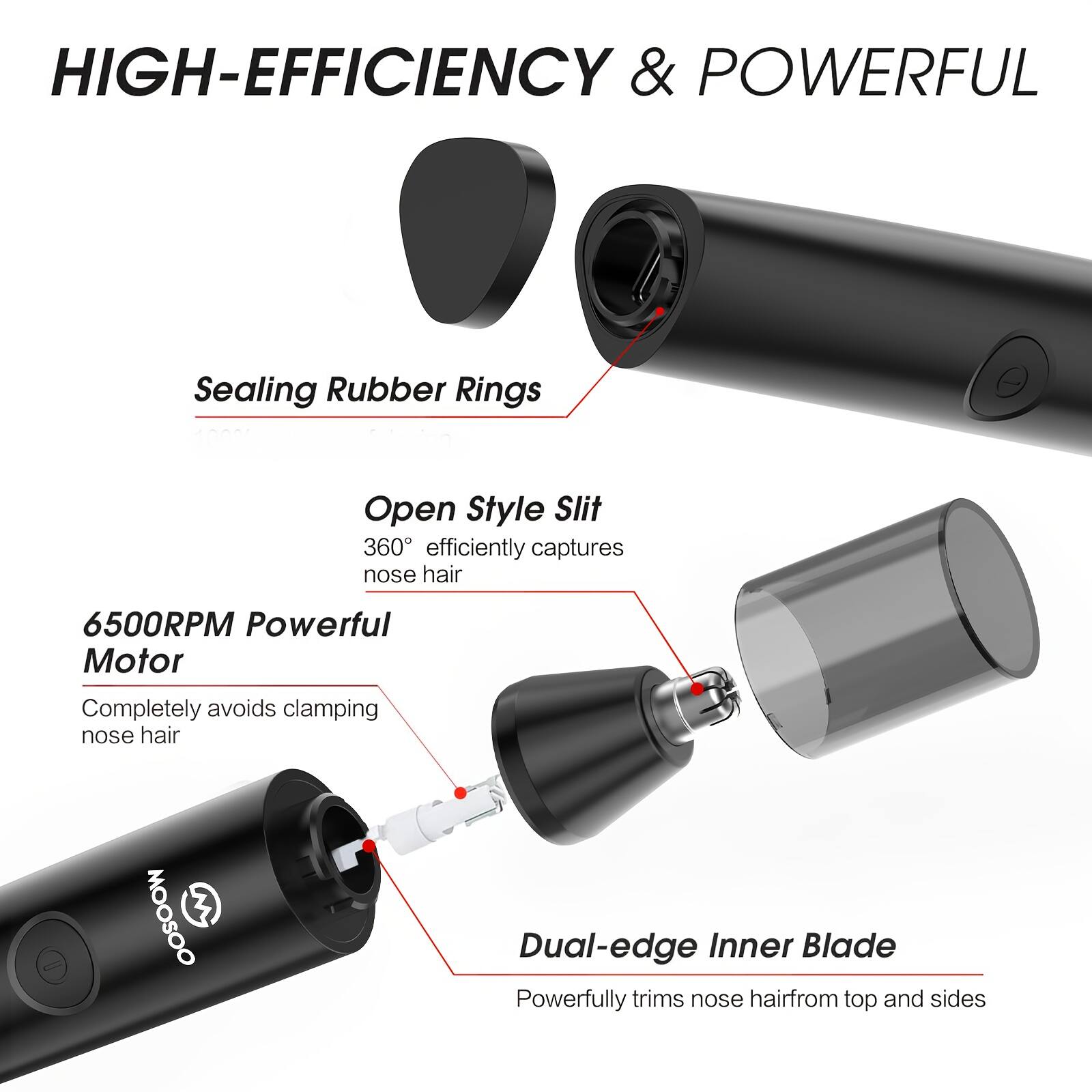 HIGH-EFFICIENCY & POWERFUL

Sealing Rubber Rings
Open Style Slit 360° efficiently captures nose hair
6500RPM Powerful Motor Completely avoids clamping nose hair
MOOSOO 3
Dual-edge Inner Blade Powerfully trims nose hair from top and sides