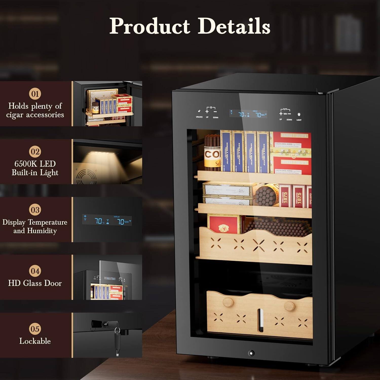 Product Details

01 Holds plenty of cigar accessories

02 6500K LED Built-in Light

03 Display Temperature and Humidity

04 HD Glass Door

05 Lockable
