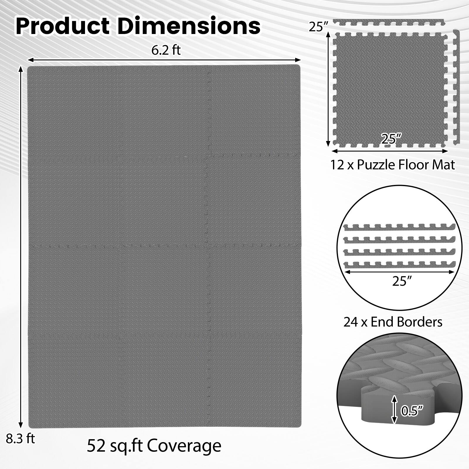 Product Dimensions  
6.2 ft x 8.3 ft  
52 sq.ft Coverage  

12 x Puzzle Floor Mat  
25" x 25"  

24 x End Borders  
0.5" thick
