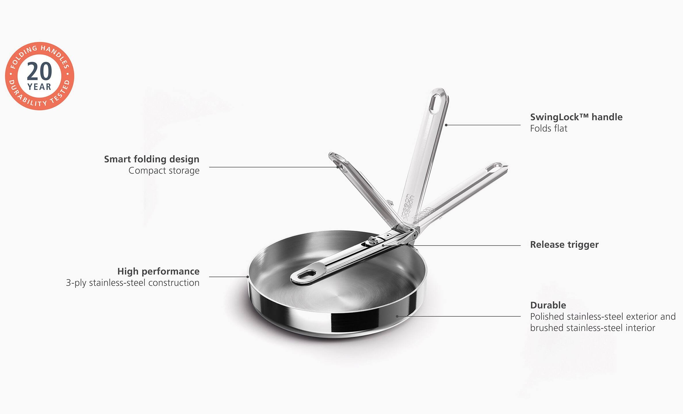 - FOLDING HANDLES
- 20 YEAR DURABILITY TESTED
- SwingLock™ handle
- Folds flat
- Smart folding design
- Compact storage
- High performance
- 3-ply stainless-steel construction
- Release trigger
- Durable
- Polished stainless-steel exterior and brushed stainless-steel interior