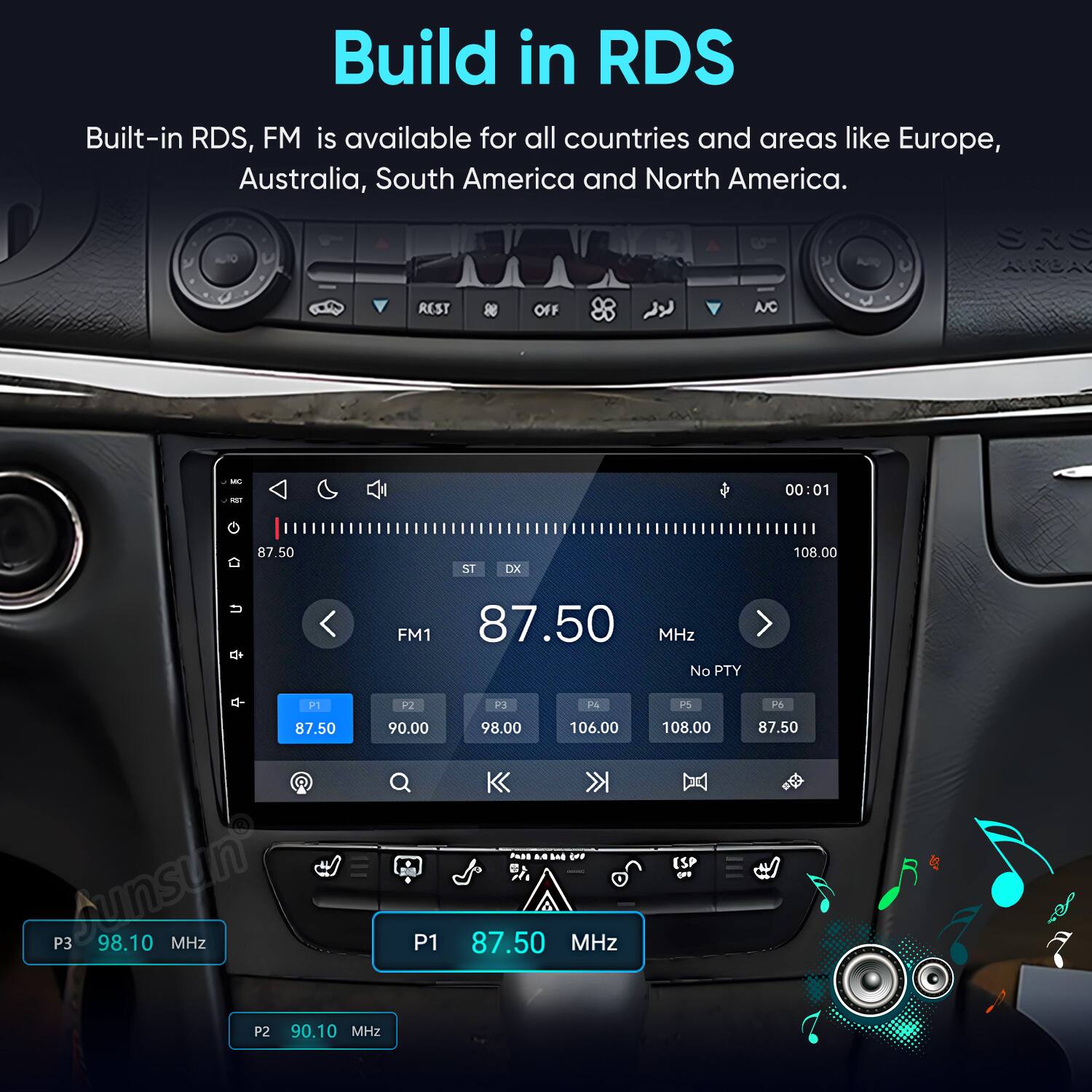 Build in RDS  
Built-in RDS, FM is available for all countries and areas like Europe, Australia, South America and North America.

SRS AWGA  
OFF  
NC  
MC AST  
00:01  
87.50  
ST  
DX  
108.00  
FM1 87.50 MHz No PTY  
P1 P2 87.50 90.00 Aunsun P3 98.10 MHz P1 P2 90.10 MHz  
P3 P4 98.00 106.00 Faji M W ... 87.50 MHz  
P5 108.00 (SP (69  
P6 87.50