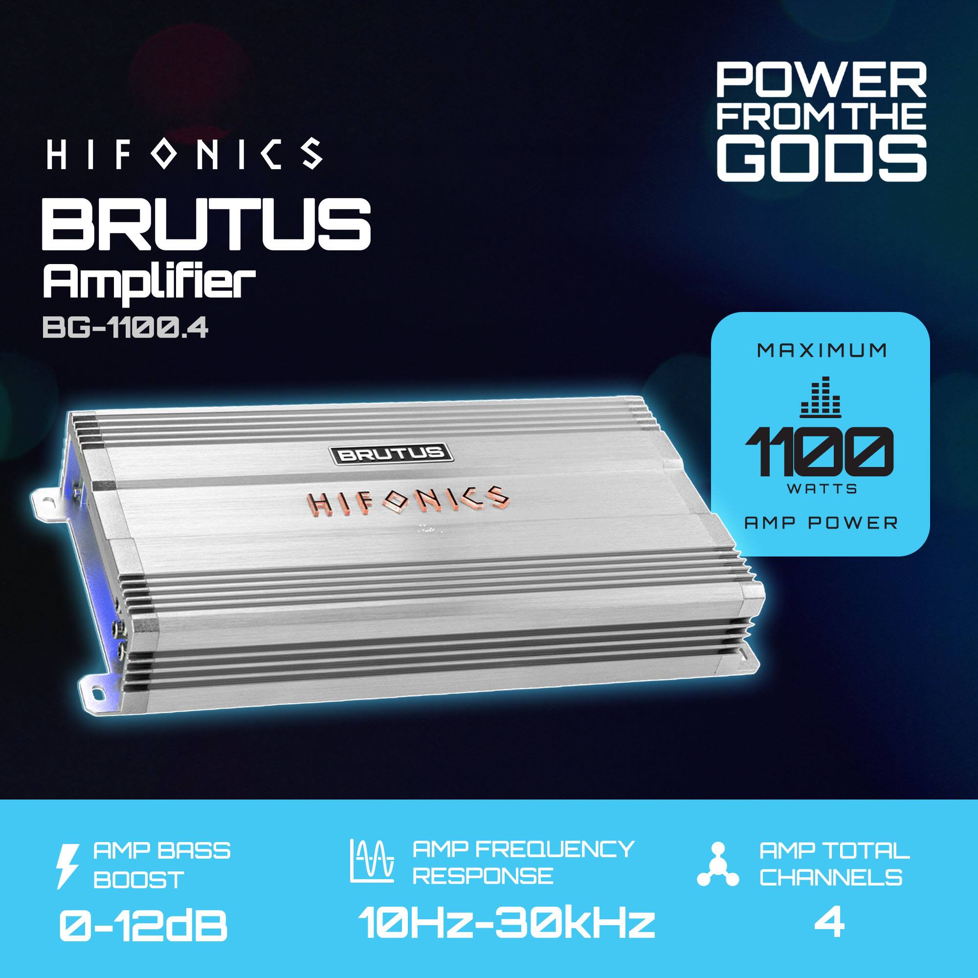 HIFONICS BRUTUS Amplifier BG-1100.4  
POWER FROM THE GODS  
MAXIMUM 1100 WATTS AMP POWER  
AMP BASS BOOST 0-12dB  
AMP FREQUENCY RESPONSE 10Hz-30kHz  
AMP TOTAL CHANNELS 4