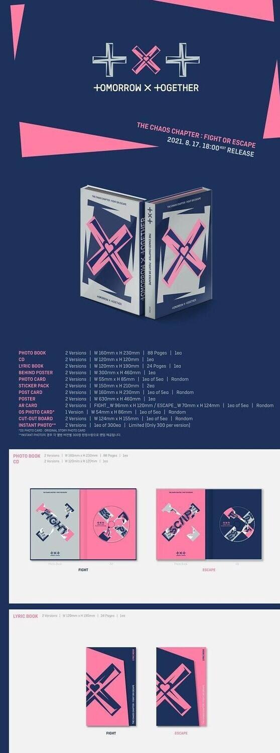 +OMORROW X +OGETHER  
THE CHAOS CHAPTER: FIGHT OR ESCAPE  
2021. 8. 17. 18:00 RELEASE  

PHOTO BOOK  
2 Versions  
W 160mm x H 230mm  
88 Pages  
lea  

CD  
2 Versions  
W 120mm x H 120mm  
ea  

LYRIC BOOK  
2 Versions  
W 120mm x H 190mm  
24 Pages  
lea  

BEHIND POSTER  
2 Versions  
W 300mm x H 460mm  
lea  

PHOTO CARD  
2 Versions  
W 55mm x H 55mm  
100 ea  

STICKER PACK  
2 Versions  
W 150mm x H 210mm  
lea  

POST CARD  
2 Versions  
W 60mm x H 230mm  
lea  

POSTER  
2 Versions  
W 630mm x H 460mm  
lea  

AR CARD  
2 Versions  
FIGHT: W 96mm x H 120mm  
ES
