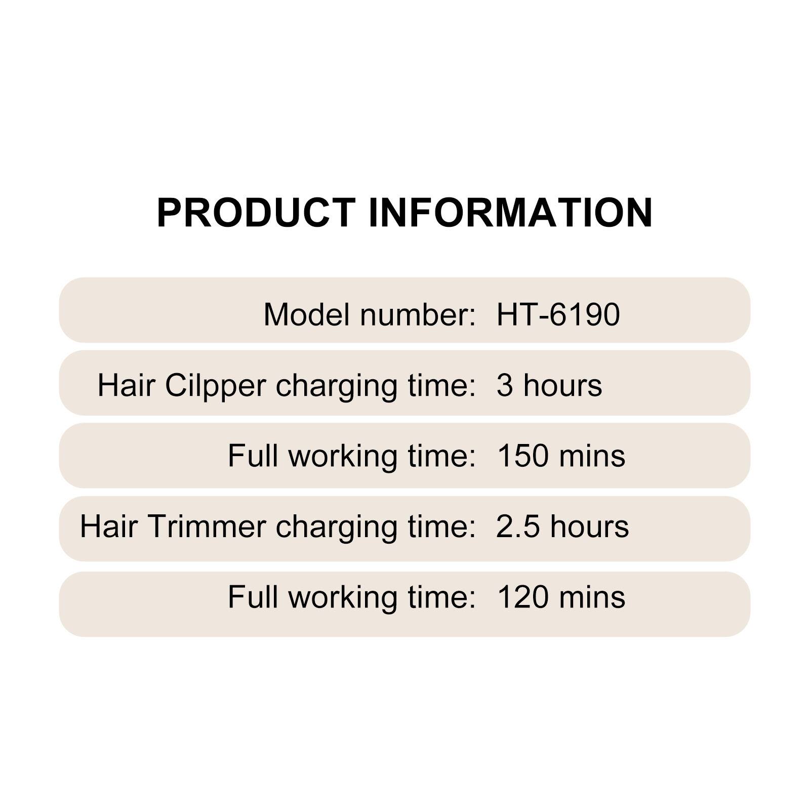 PRODUCT INFORMATION
Model number: HT-6190
Hair Clipper charging time: 3 hours
Full working time: 150 mins
Hair Trimmer charging time: 2.5 hours
Full working time: 120 mins