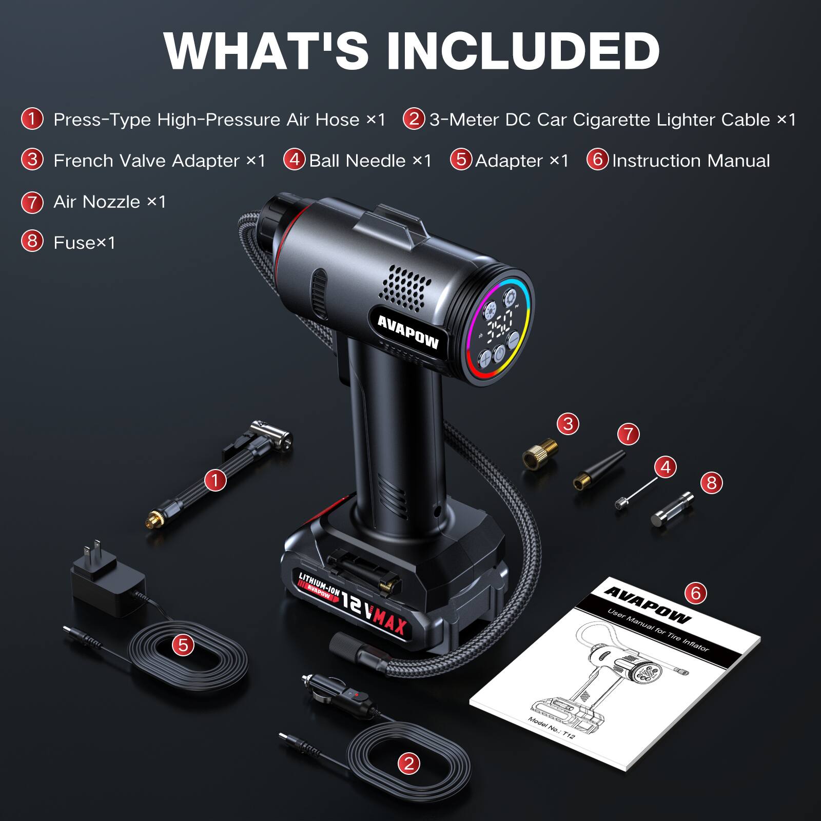 WHAT'S INCLUDED

1. Press-Type High-Pressure Air Hose x1  
2. 3-Meter DC Car Cigarette Lighter Cable x1  
3. French Valve Adapter x1  
4. Ball Needle x1  
5. Adapter x1  
6. Instruction Manual  
7. Air Nozzle x1  
8. Fuse x1  

AVAPOW  
LITHIUM-ION 12V MAX