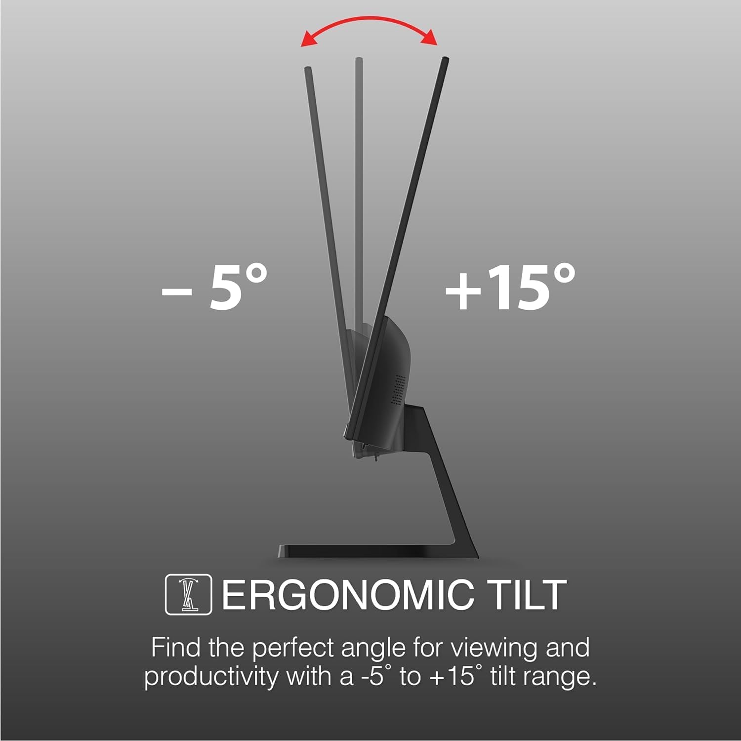 -5° to +15° ERGONOMIC TILT  
Find the perfect angle for viewing and productivity with a -5° to +15° tilt range.
