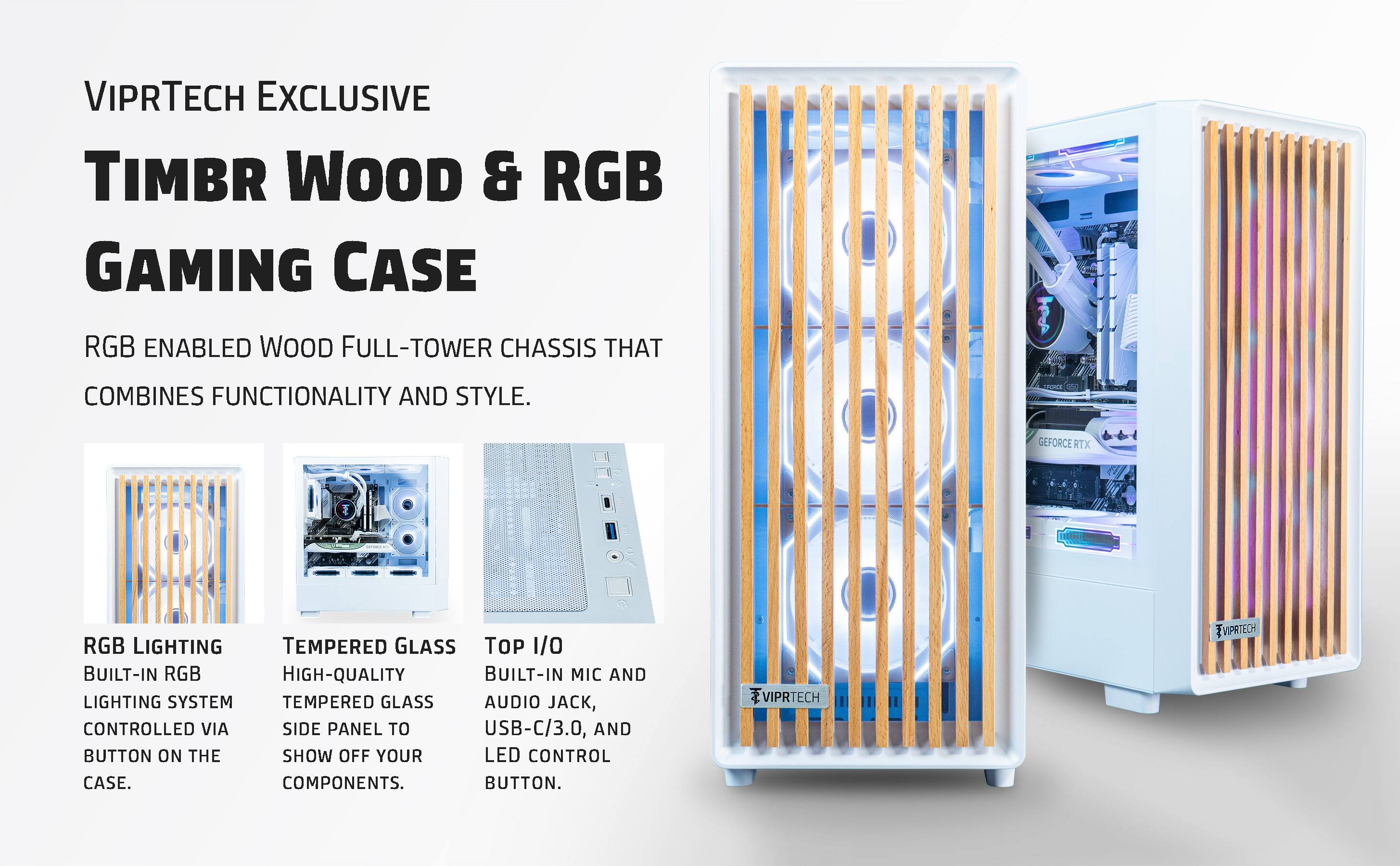 VIPRTECH EXCLUSIVE  
TIMBR WOOD & RGB GAMING CASE  

RGB ENABLED WOOD FULL-TOWER CHASSIS THAT COMBINES FUNCTIONALITY AND STYLE.  

- RGB LIGHTING  
  BUILT-IN RGB LIGHTING SYSTEM CONTROLLED VIA BUTTON ON THE CASE.  

- TEMPERED GLASS  
  HIGH-QUALITY TEMPERED GLASS SIDE PANEL TO SHOW OFF YOUR COMPONENTS.  

- TOP I/O  
  BUILT-IN MIC AND AUDIO JACK, USB-C/3.0, AND LED CONTROL BUTTON.  

85 GEFORCE RTX