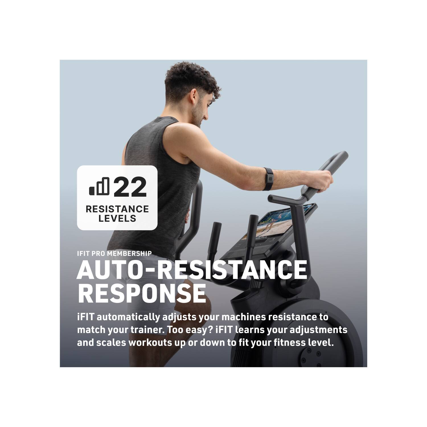 22 RESISTANCE LEVELS

IFIT PRO MEMBERSHIP

AUTO-RESISTANCE RESPONSE

iFIT automatically adjusts your machines resistance to match your trainer. Too easy? iFIT learns your adjustments and scales workouts up or down to fit your fitness level.