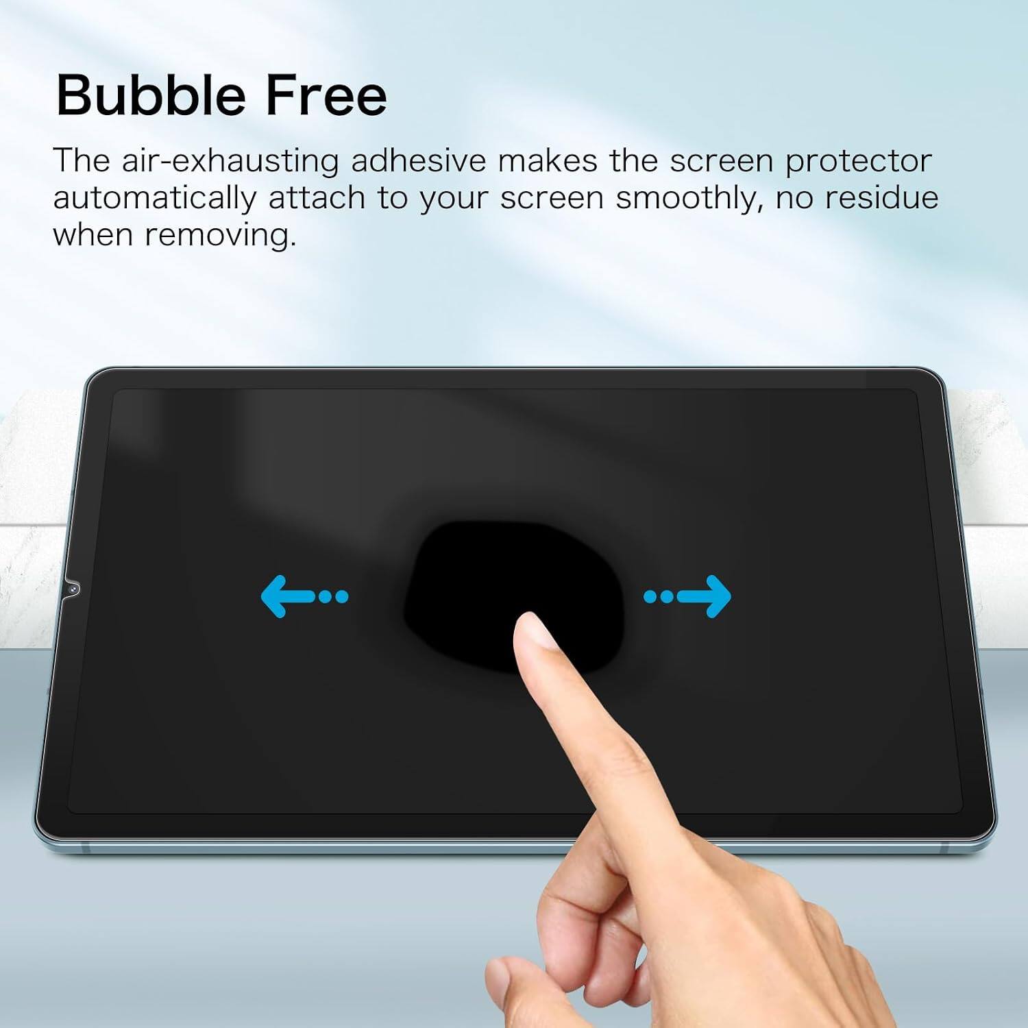 Bubble Free  
The air-exhausting adhesive makes the screen protector automatically attach to your screen smoothly, no residue when removing.
