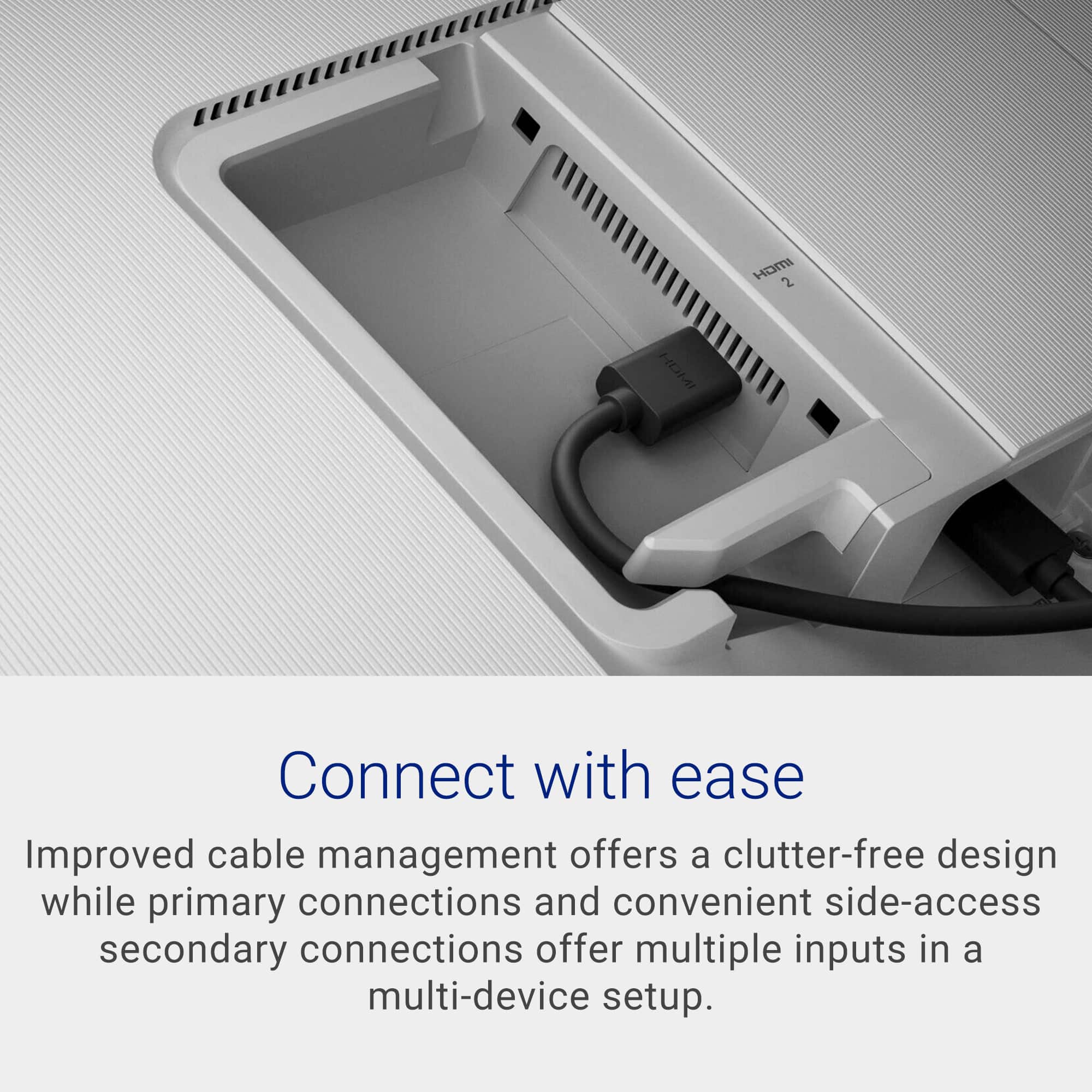 Connect with ease. Improved cable management offers a clutter-free design while primary connections and convenient side-access secondary connections offer multiple inputs in a multi-device setup.