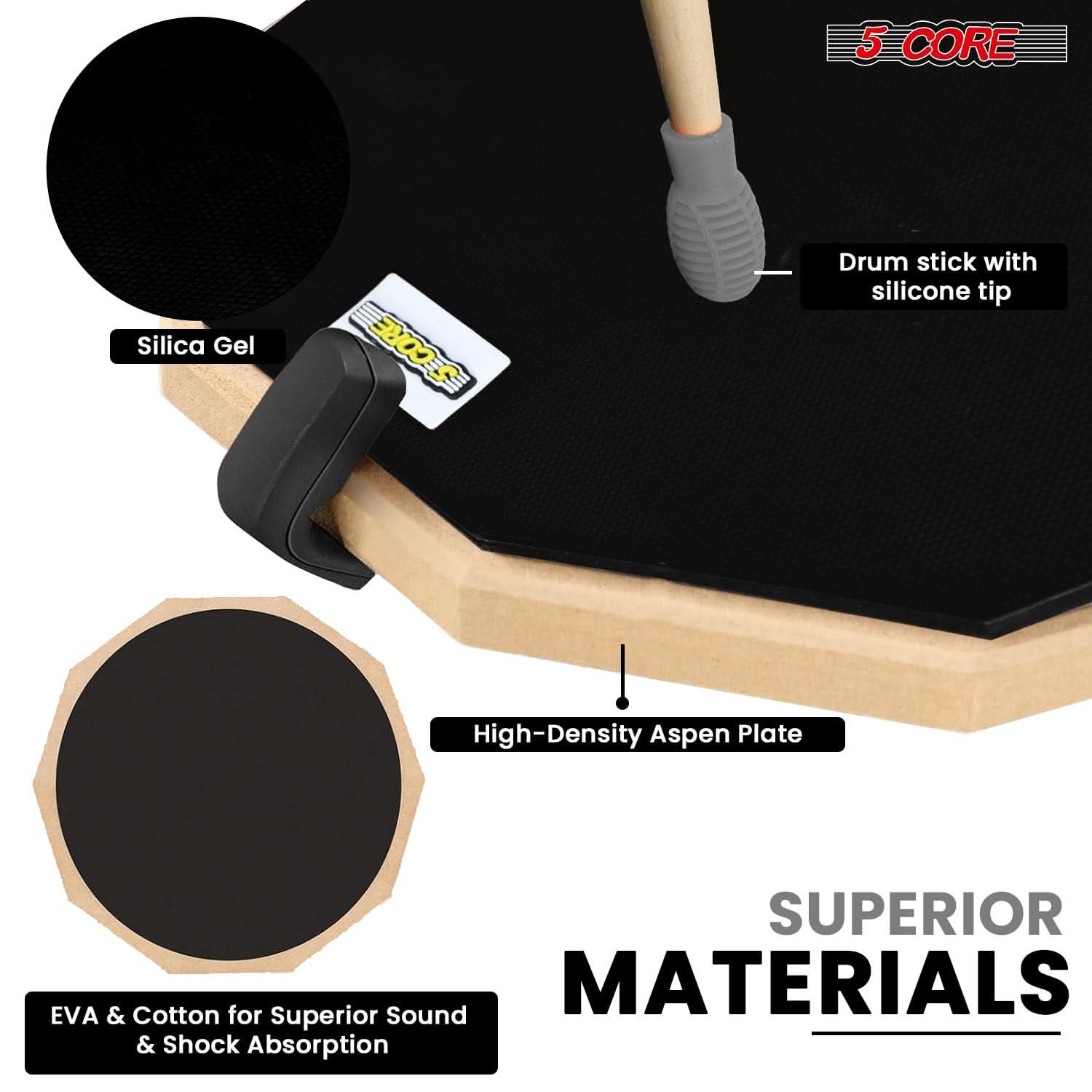 5 CORE  
Silica Gel  
Drum stick with silicone tip  
High-Density Aspen Plate  
EVA & Cotton for Superior Sound & Shock Absorption  
SUPERIOR MATERIALS