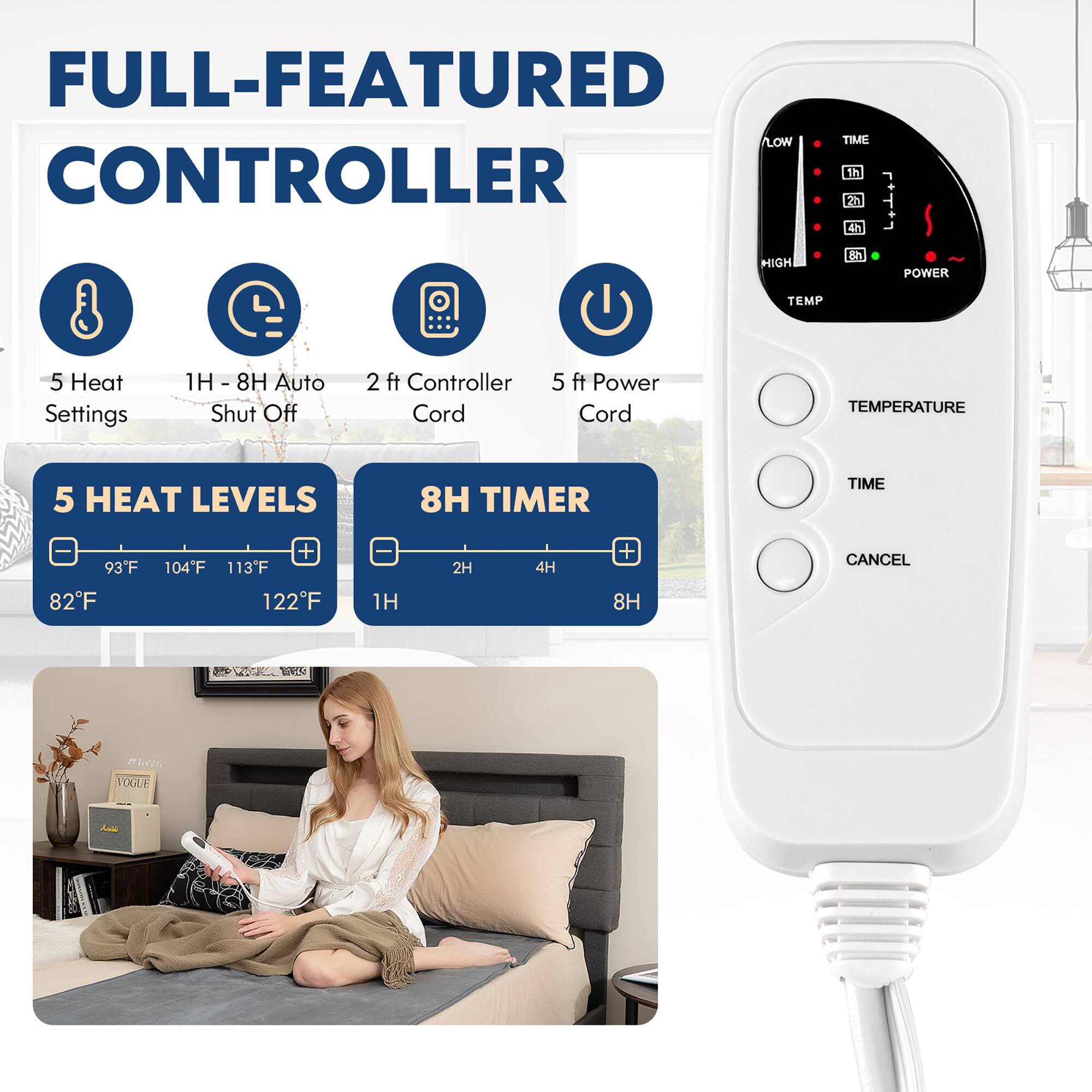 FULL-FEATURED CONTROLLER

1H 2H 4H 8H HIGH POWER TEMP
5 Heat Settings: 1H, 8H, Auto Shut Off
2 ft Controller Cord
5 ft Power Cord
TEMPERATURE: 5 Heat Levels
8H TIMER TIME
93F, 82F, 104F, 113F, 122F
1H, 2H, 4H, 8H
CANCEL