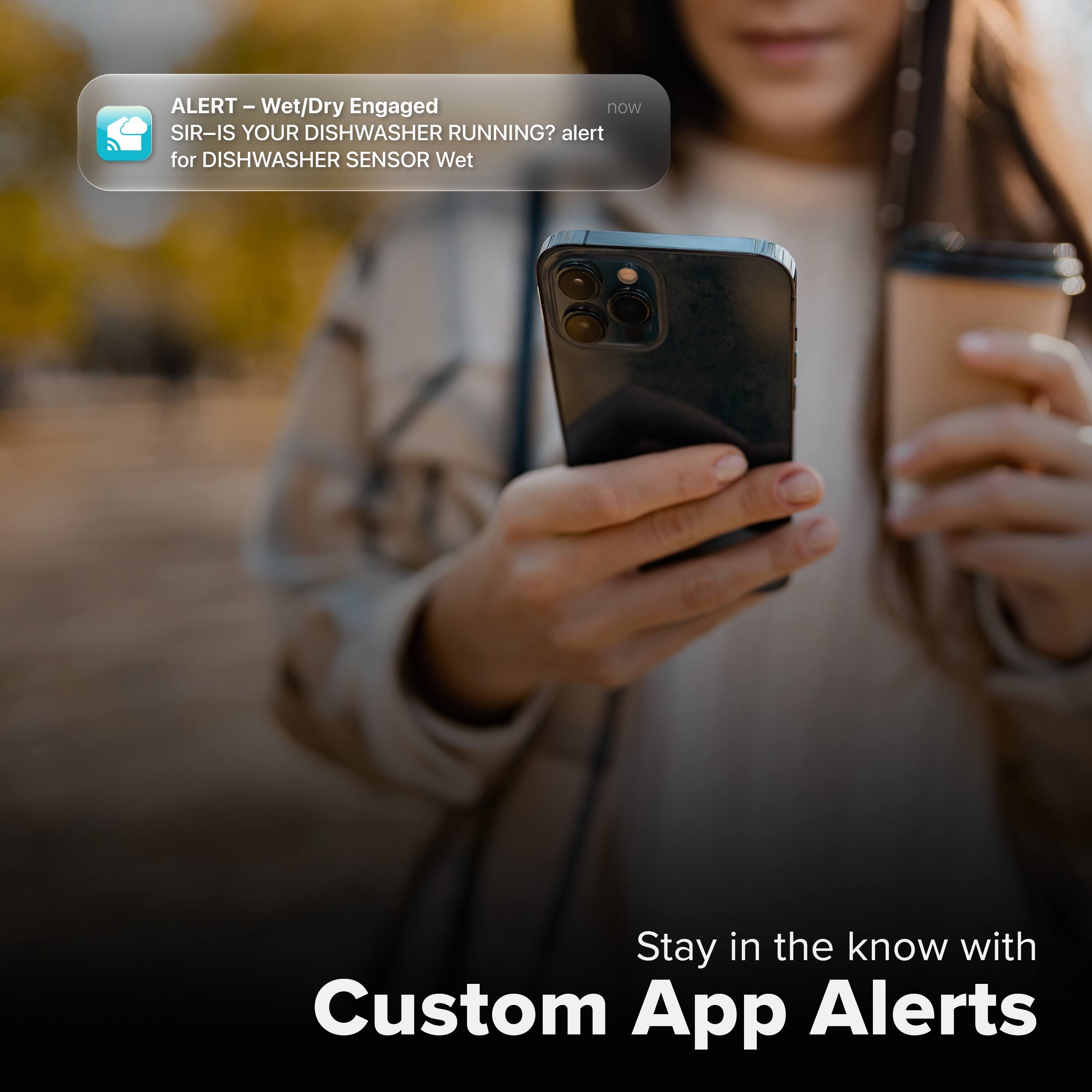 ALERT – Wet/Dry Engaged  
SIR-IS YOUR DISHWASHER RUNNING?  
alert for DISHWASHER SENSOR Wet  

Stay in the know with Custom App Alerts