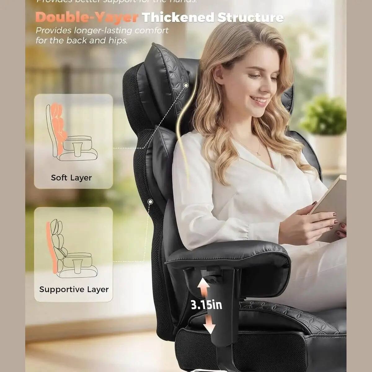 Provides better support for the hands.

Double-Yayer Thickened Structure
Provides longer-lasting comfort for the back and hips.

Soft Layer
Supportive Layer

3.15in