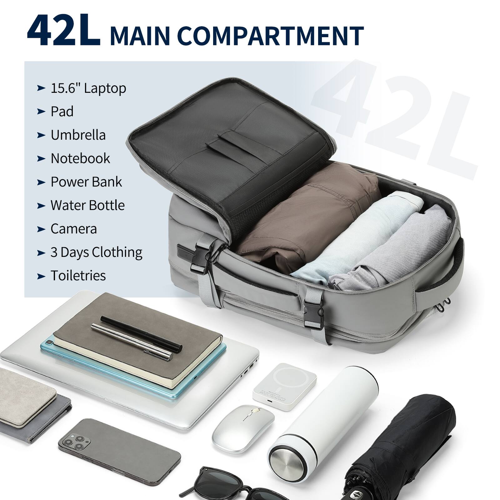 42L MAIN COMPARTMENT

- 15.6" Laptop
- Pad
- Umbrella
- Notebook
- Power Bank
- Water Bottle
- Camera
- 3 Days Clothing
- Toiletries