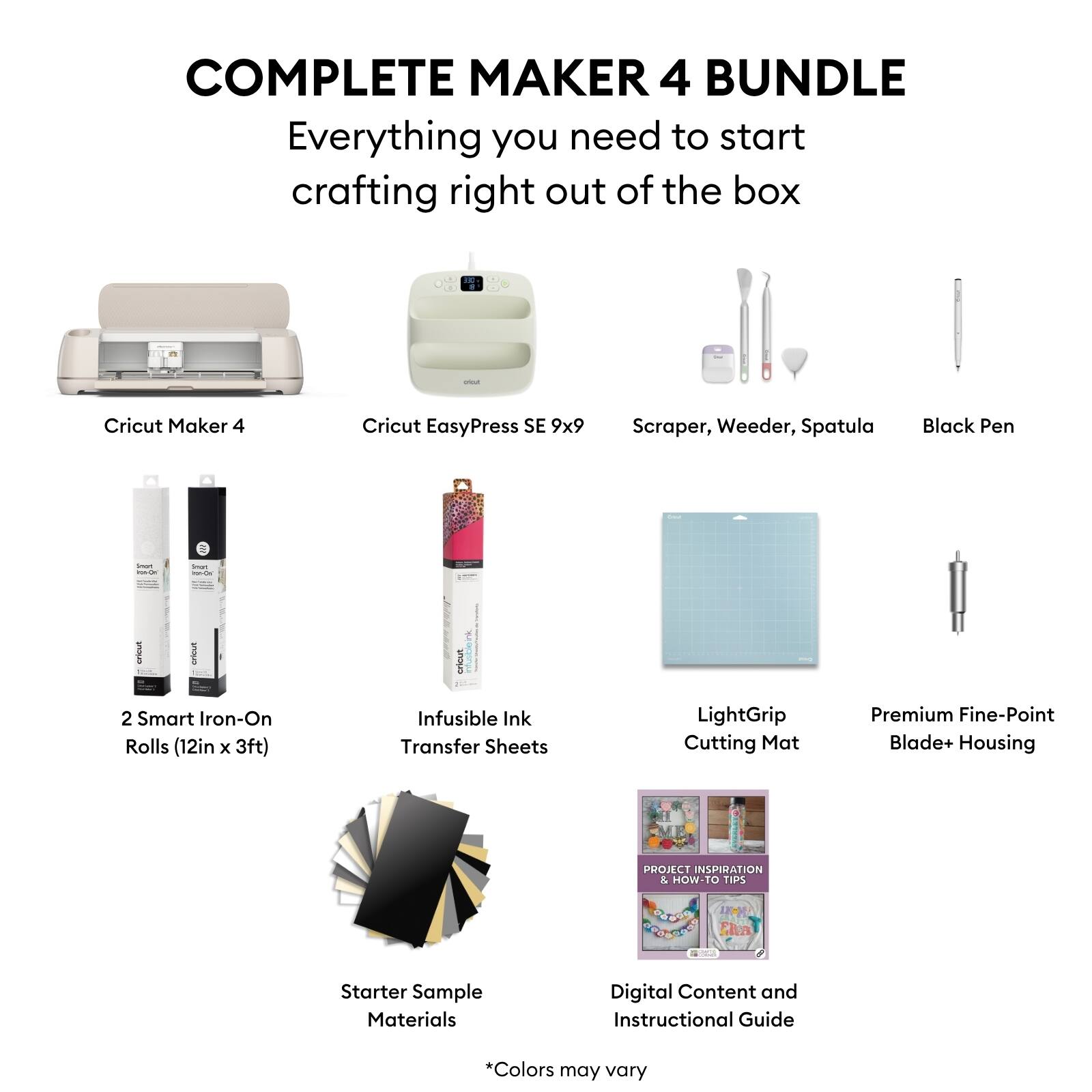 COMPLETE MAKER 4 BUNDLE  
Everything you need to start crafting right out of the box

- Cricut Maker 4
- Cricut EasyPress SE 9x9
- Scraper, Weeder, Spatula
- Black Pen
- 2 Smart Iron-On Rolls (12in x 3ft)
- Infusible Ink Transfer Sheets
- LightGrip Cutting Mat
- Premium Fine-Point Blade+ Housing
- Starter Sample Materials
- Digital Content and Instructional Guide

*Colors may vary