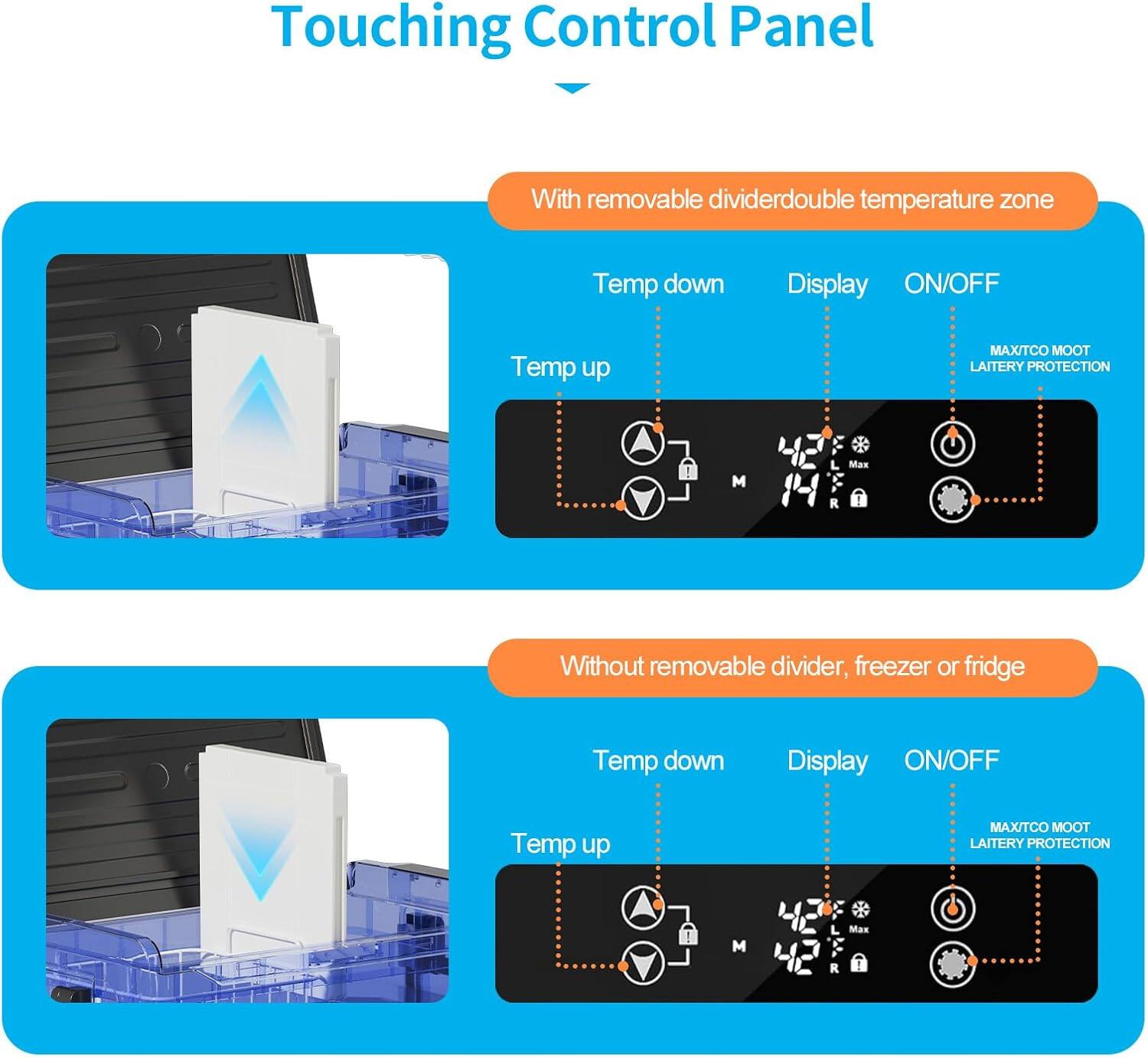 Touching Control Panel

With removable divider: double temperature zone
- Temp down
- Temp up
- Display
- ON/OFF
- MAX/TCO
- MOOT
- LAITERY PROTECTION

Without removable divider, freezer or fridge
- Temp down
- Temp up
- Display
- ON/OFF
- MAX/TCO
- MOOT
- LAITERY PROTECTION