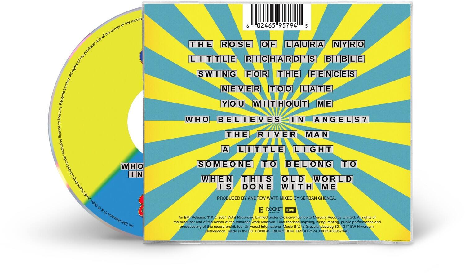 **Front Cover:**

- THE ROSE OF LAURA NYRO
- LITTLE RICHARD'S BIBLE
- SWING FOR THE FENCES
- NEVER TOO LATE
- YOU WITHOUT ME
- WHO BELIEVES IN ANGELS?
- THE RIVER MAN
- A LITTLE LIGHT
- SOMEONE TO BELONG TO
- WHEN THIS OLD WORLD IS DONE WITH ME

**Back Cover:**

- PRODUCED BY ANDREW WATT. MIXED BY SERBAN GHENEA.
- An EMI Release: © & ℗ 2024 WAB Recording Limited under exclusive licence to Mercury Records Limited. All rights of the producer and of the owner of the recorded work reserved. Unauthorised copying, hiring, renting, public performance and broadcasting of this record prohibited. Universal International Music B.V., s-Gravelandseweg 80, 1217 EW Hilversum, Netherlands. Made in the EU. LC00542. BIEM/SDRM. EMICD 2124. 00602465957945.

**CD Label:**

- All rights of the producer and of the