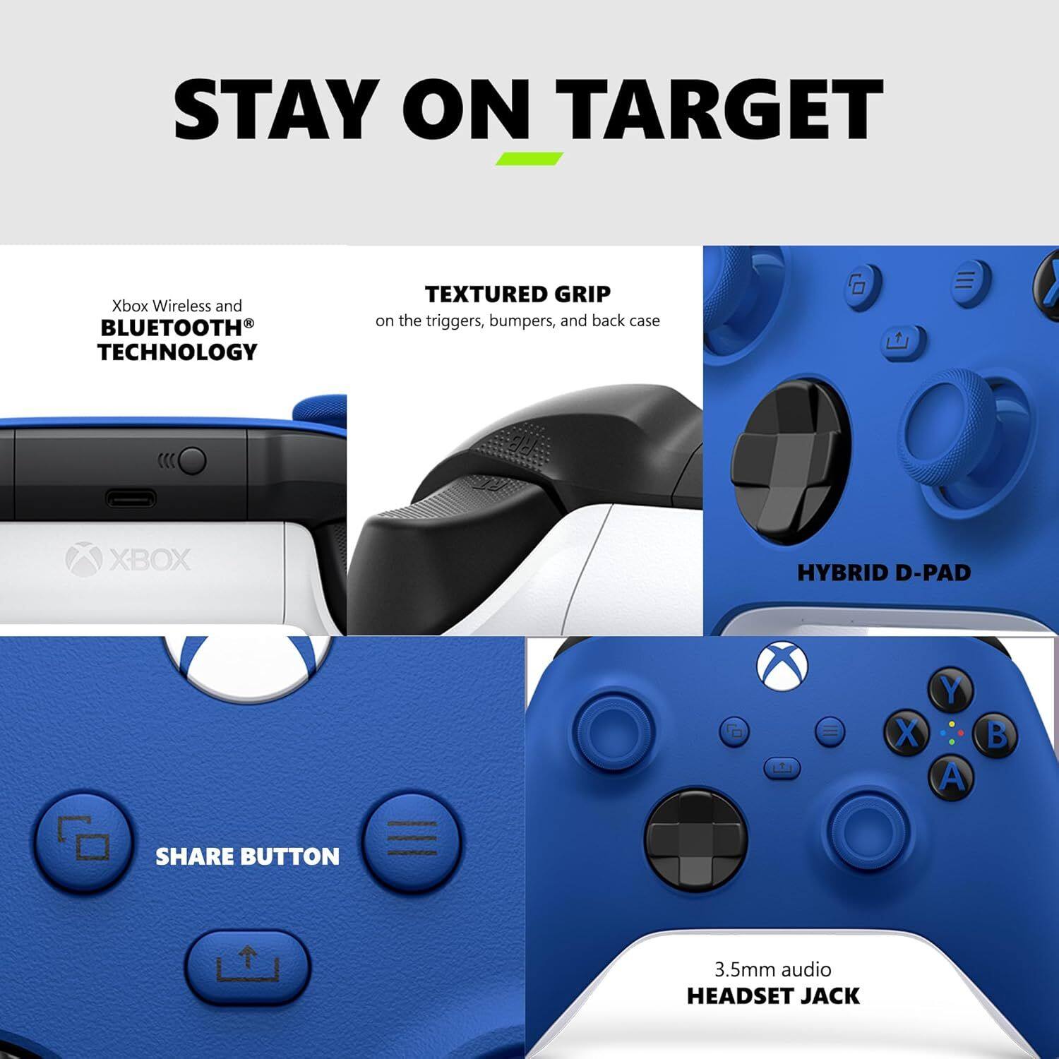 STAY ON TARGET

Xbox Wireless and BLUETOOTH TECHNOLOGY

TEXTURED GRIP on the triggers, bumpers, and back case

XBOX HYBRID D-PAD

SHARE BUTTON

3.5mm audio HEADSET JACK