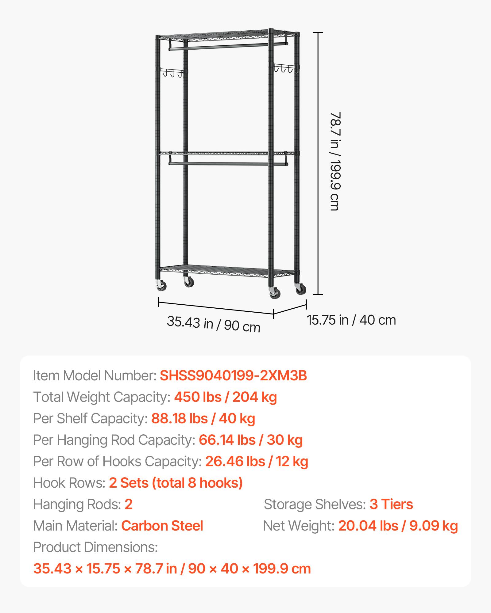 78.7 in / 199.9 cm  
35.43 in / 90 cm  
15.75 in / 40 cm  

Item Model Number: SHSS9040199-2XM3B  

Total Weight Capacity: 450 lbs / 204 kg  
Per Shelf Capacity: 88.18 lbs / 40 kg  
Per Hanging Rod Capacity: 66.14 lbs / 30 kg  
Per Row of Hooks Capacity: 26.46 lbs / 12 kg  

Hook Rows: 2 Sets (total 8 hooks)  
Hanging Rods: 2  
Storage Shelves: 3 Tiers  

Main Material: Carbon Steel  
Net Weight: 20.04 lbs / 9.09 kg  

Product Dimensions: 35.43 x 15.75 x 78.7 in / 90 x 40 x 199.9 cm
