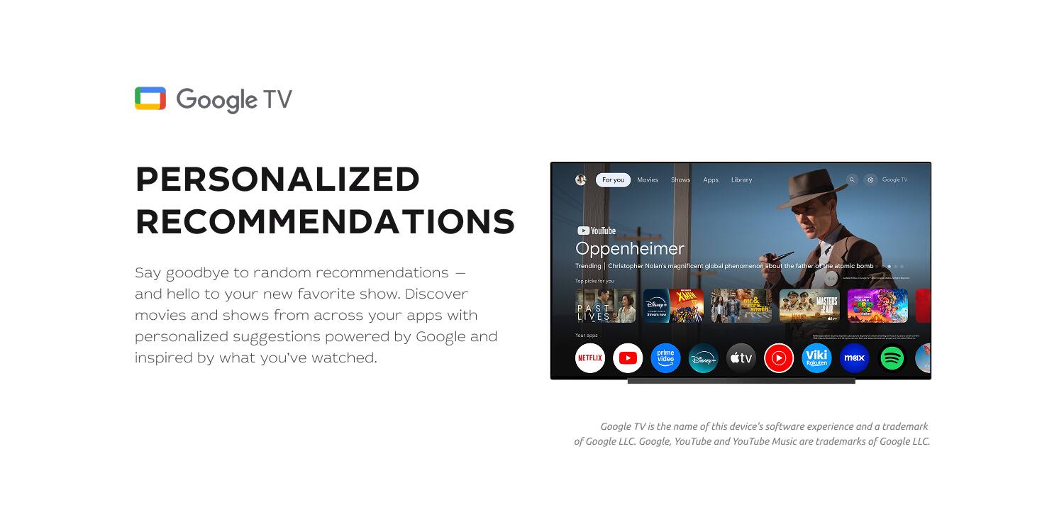 Google TV PERSONALIZED RECOMMENDATIONS

Say goodbye to random recommendations – and hello to your new favorite show. Discover movies and shows from across your apps with personalized suggestions powered by Google and inspired by what you've watched.

For you Movies Shows Apps Library

YouTube Oppenheimer Trending Christopher Nolan's magnificent global phenomenon about the father of the atomic age. Say goodbye to random recommendations | . Tod pret far TEU and hello to your new favorite show. Discover X-MEN MASTERS OF POSE PAST smth JAR movies and shows from across your apps with LIVES . personalized powered and S HOOS suggestions by Google prime Viki inspired by what you've watched.

NETFLIX video Disney tv mex Ruluten

Google TV is the name of this device's software experience and a trademark of Google LLC. Google, YouTube and YouTube Music are trademarks of Google LLC.
