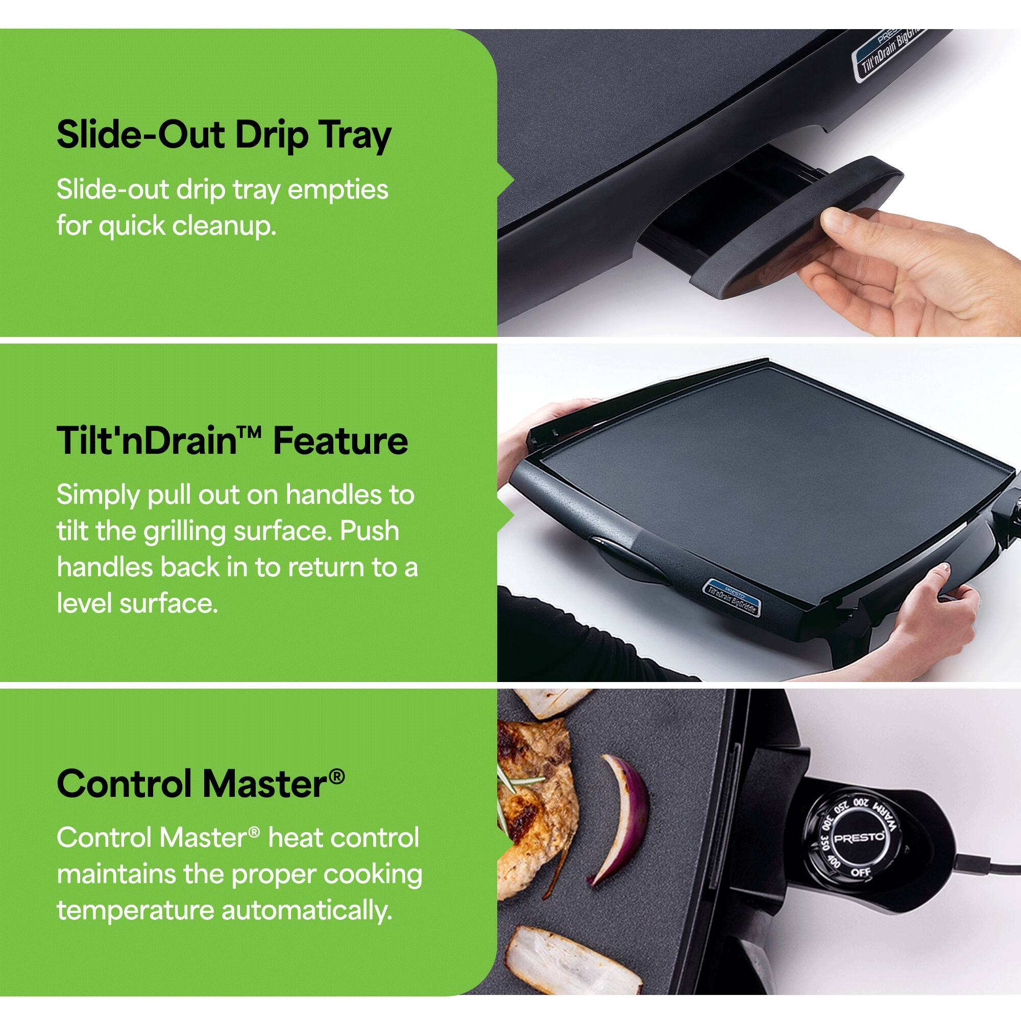 Slide-Out Drip Tray  
Slide-out drip tray empties for quick cleanup.

Tilt'nDrain™ Feature  
Simply pull out on handles to tilt the grilling surface. Push handles back in to return to a level surface.

Control Master®  
Control Master® heat control maintains the proper cooking temperature automatically.