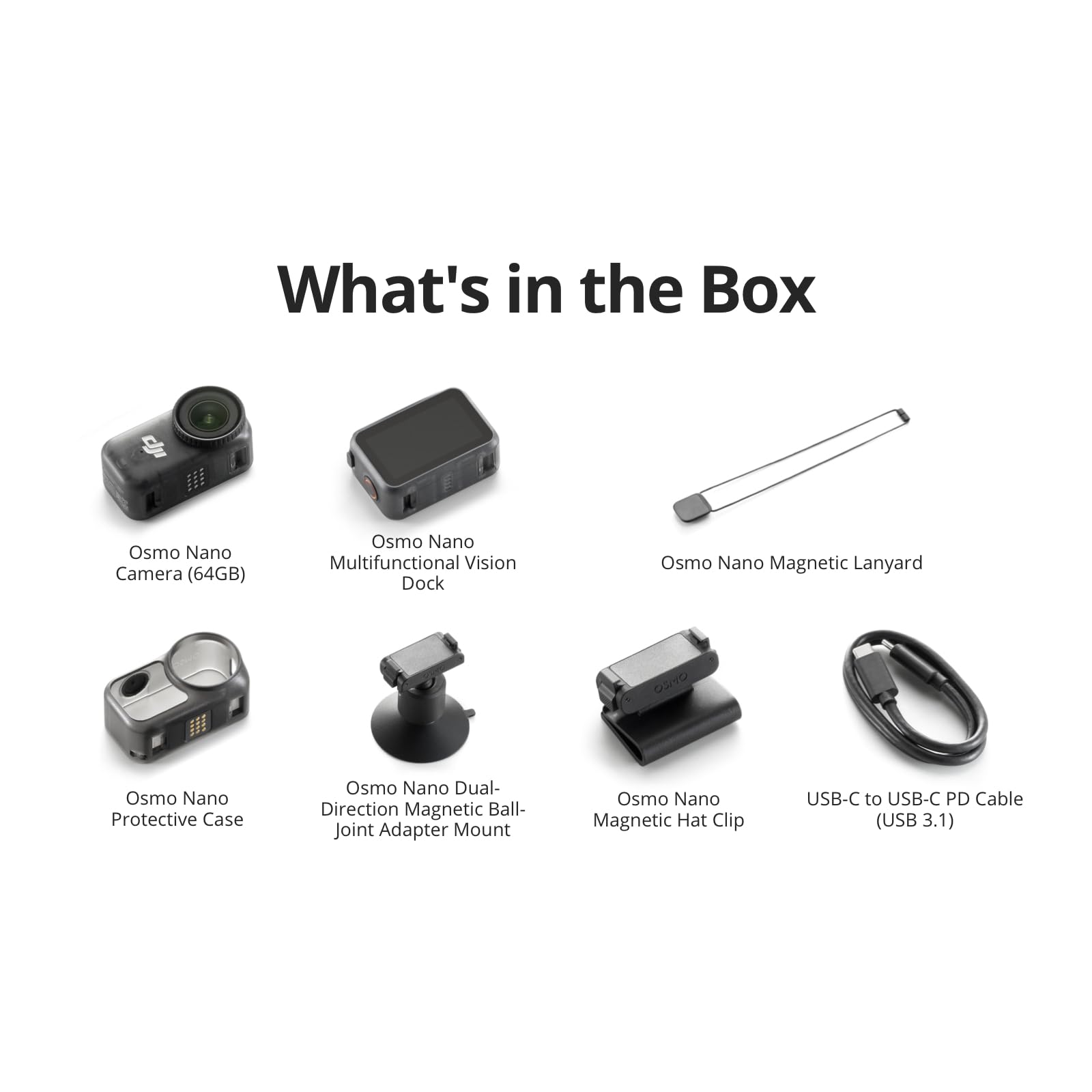 What's in the Box

- Osmo Nano Camera (64GB)
- Osmo Nano Multifunctional Vision Dock
- Osmo Nano Magnetic Lanyard
- Osmo Nano Protective Case
- Osmo Nano Dual-Direction Magnetic Ball-Joint Adapter Mount
- Osmo Nano Magnetic Hat Clip
- USB-C to USB-C PD Cable (USB 3.1)