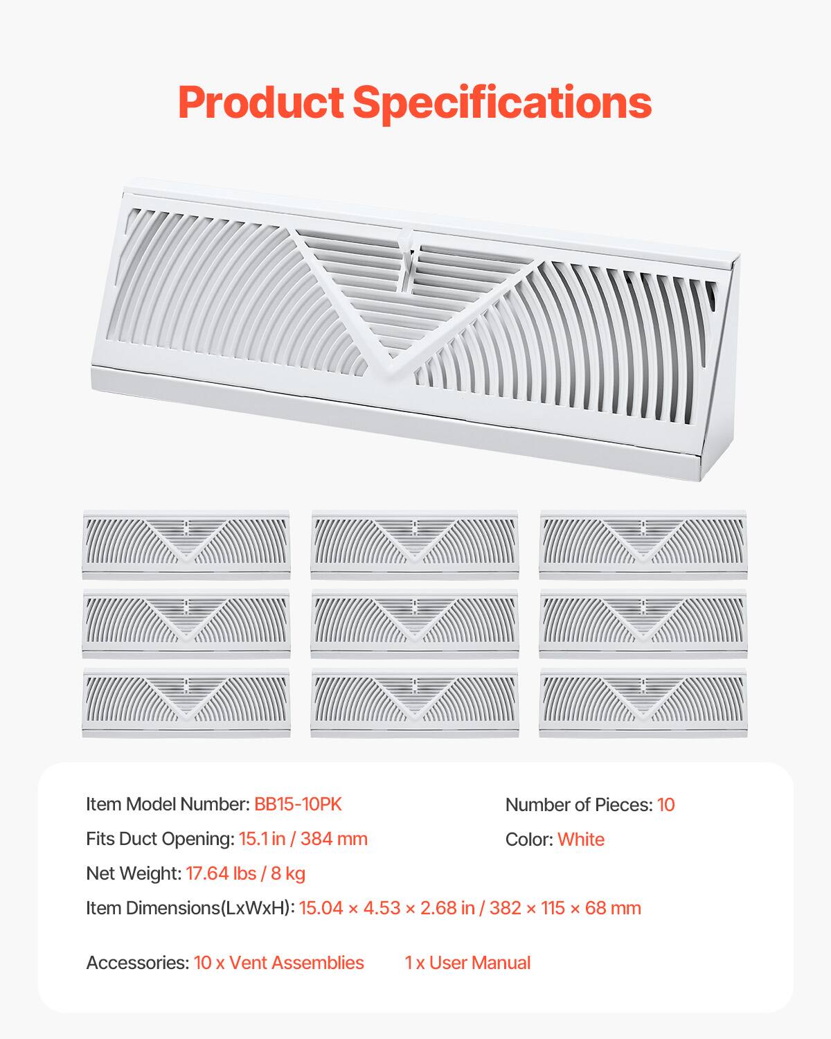 Product Specifications

Item Model Number: BB15-10PK  
Number of Pieces: 10  
Fits Duct Opening: 15.1 in / 384 mm  
Net Weight: 17.64 lbs / 8 kg  
Item Dimensions (LxWxH): 15.04 x 4.53 x 2.68 in / 382 x 115 x 68 mm  
Color: White  

Accessories:  
10 x Vent Assemblies  
1 x User Manual