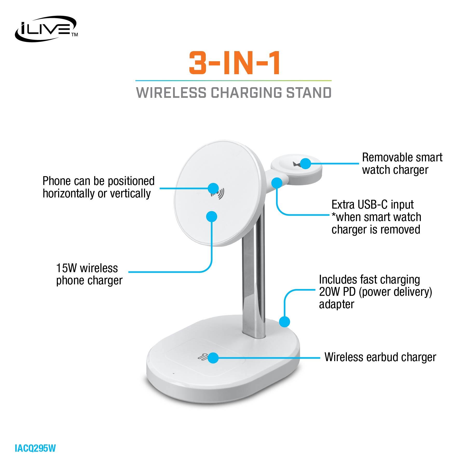 iLIVE™ 3-IN-1 WIRELESS CHARGING STAND

- Phone can be positioned horizontally or vertically
- Removable smart watch charger
- Extra USB-C input *when smart watch charger is removed
- 15W wireless phone charger
- Includes fast charging 20W PD (power delivery) adapter
- Wireless earbud charger

IAC0295W