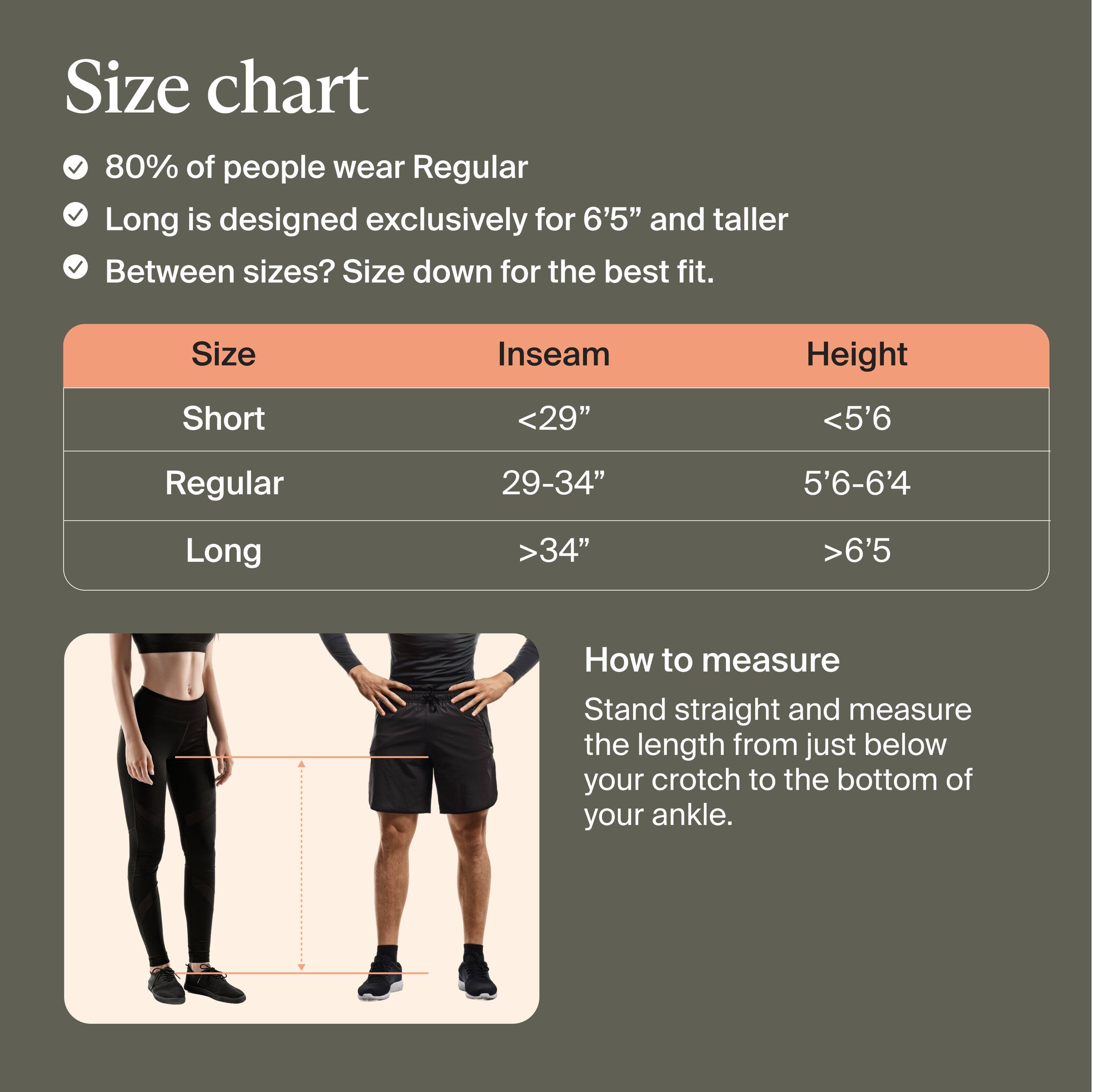 **Size Chart**

- 80% of people wear Regular for the best fit.
- Long is designed exclusively for 6'5" and taller.
- Between sizes? Size down for the best fit.

| Size    | Inseam  | Height       |
|---------|---------|--------------|
| Short   | <29"    | <5'6"        |
| Regular | 29-34"  | 5'6"-6'4"    |
| Long    | >34"    | >6'5"        |

**How to Measure**

Stand straight and measure the length from just below your crotch to the bottom of your ankle.