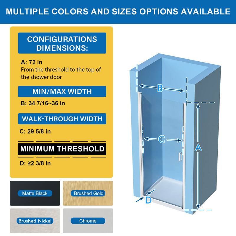 MULTIPLE COLORS AND SIZES OPTIONS AVAILABLE

CONFIGURATIONS DIMENSIONS:
A: 72 in
From the threshold to the top of the shower door

MIN/MAX WIDTH
B: 34 7/16~36 in

WALK-THROUGH WIDTH
C: 29 5/8 in

MINIMUM THRESHOLD
D: 22 3/8 in

Matte Black
Brushed Gold
Brushed Nickel
Chrome