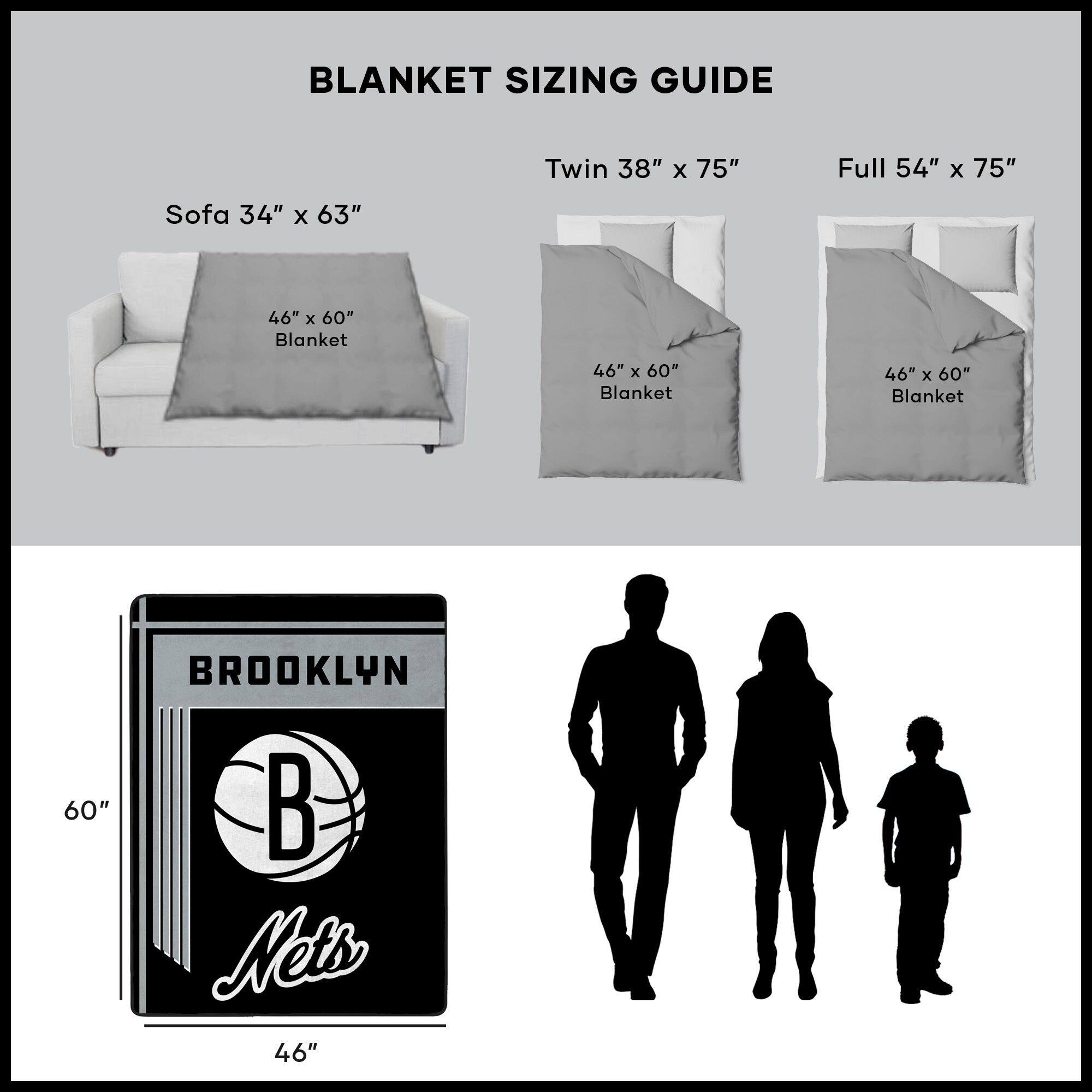 BLANKET SIZING GUIDE

Sofa 34" x 63"  
46" x 60" Blanket

Twin 38" x 75"  
46" x 60" Blanket

Full 54" x 75"  
46" x 60" Blanket

BROOKLYN  
Nets  
46" x 60"